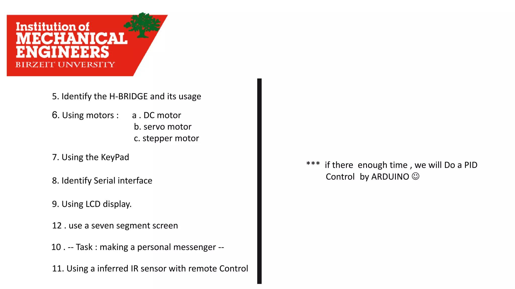 6. Using motors : a . DC motor b. servo motor c. stepper motor 5. Identify the H-BRIDGE and its usage 7. Using the KeyPad 8. Identify Serial interface 9. Using LCD display. 10 . -- Task : making a personal messenger -- 11. Using a inferred IR sensor with remote Control 12 . use a seven segment screen *** if there enough time , we will Do a PID Control by ARDUINO ☺ 