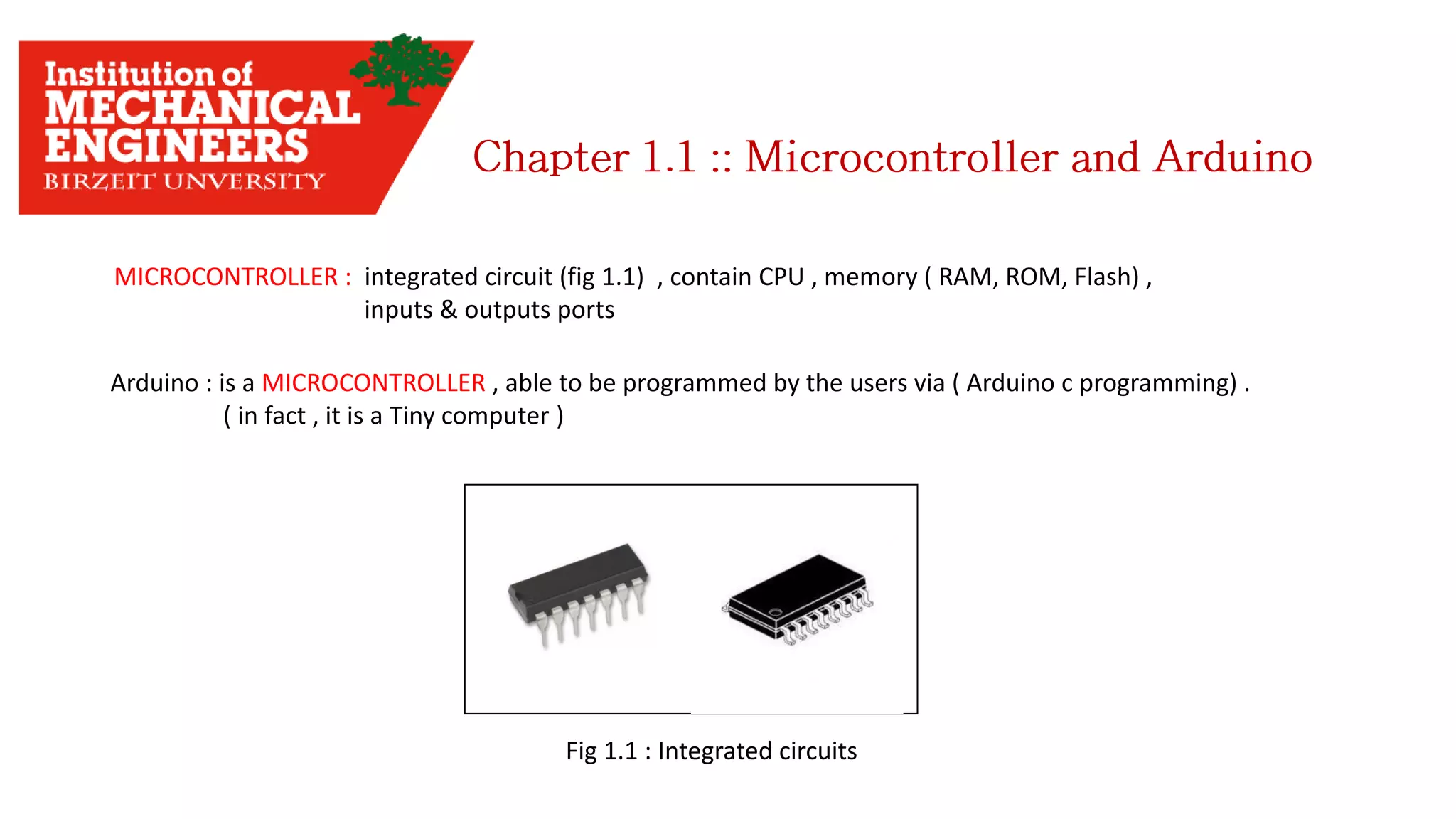 Arduino : is a MICROCONTROLLER , able to be programmed by the users via ( Arduino c programming) . ( in fact , it is a Tiny computer ) MICROCONTROLLER : integrated circuit (fig 1.1) , contain CPU , memory ( RAM, ROM, Flash) , inputs & outputs ports Fig 1.1 : Integrated circuits 