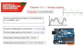 Analog Signal : Is a sinusoidal signal
To read an Analog signal use the function : analoglRead();
To write a digital signal use the function : analogWrite ();
Analog signals received by using the (A0 …. A5) pins
Analog signals sent by using the (~3 , ~5, ~6, ~9 ,~10, ~11) pins
Arduino treat with this type of signals as a ( 8 bit digital data )
(0 – 5 volt)  (0 – 255)
 