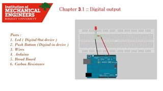 3
Parts :
1. Led ( Digital Out device )
2. Push Bottom (Digital in device )
3. Wires
4. Arduino
5. Bread Board
6. Carbon Resistance
 