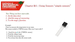 3
Tow Thing you have start with:
1. Get the data sheet
2. find the range of measuring.
3. Use the map() function.
Example:
I have to measure the temperature in my room.
The sensor needed is TMP36 sensor. How can I start with ?!
1. Search in google for [TMP36 sensor].
2. Find the voltage range.
3. Find the measuring range.
4. Try to know how dose the sensor work.
 