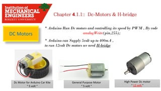 4
DC Motors
* Arduino Run Dc motors and controlling its speed by PWM , By code
analogWrite(pin,255);
* Arduino can Supply 5volt up to 400mA ,
to run 12volt Dc motors we need H-bridge
Dc Motor for Arduino Car Kite
“ 5 volt “
General Purpose Motor
“ 5 volt ”
High Power Dc motor
“ 12 volt ”
 