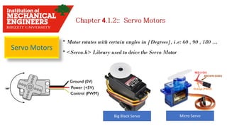 Servo Motors
* Motor rotates with certain angles in [Degrees], i.e: 60 , 90 , 180 …
* <Servo.h> Library used to drive the Servo Motor
Micro ServoBig Black Servo
4
 