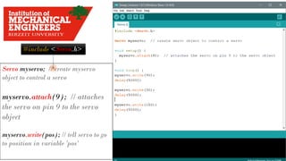 #include <Servo.h>
Servo myservo; // create myservo
object to control a servo
myservo.attach(9); // attaches
the servo on pin 9 to the servo
object
myservo.write(pos); // tell servo to go
to position in variable 'pos'
 