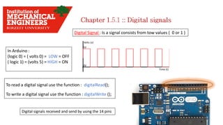 Digital Signal : Is a signal consists from tow values ( 0 or 1 )
To read a digital signal use the function : digitalRead();
To write a digital signal use the function : digitalWrite ();
In Arduino :
(logic 0) = ( volts 0) = LOW = OFF
( logic 1) = (volts 5) = HIGH = ON
Digital signals received and send by using the 14 pins
 