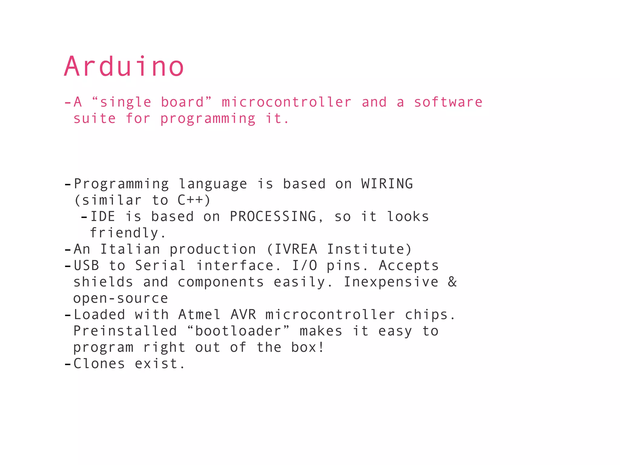 Arduino
-A “single board” microcontroller and a software
 suite for programming it.



-Programming language is based on WIRING
 (similar to C++)
  -IDE is based on PROCESSING, so it looks
   friendly.
-An Italian production (IVREA Institute)
-USB to Serial interface. I/O pins. Accepts
 shields and components easily. Inexpensive &
 open-source
-Loaded with Atmel AVR microcontroller chips.
 Preinstalled “bootloader” makes it easy to
 program right out of the box!
-Clones exist.
 