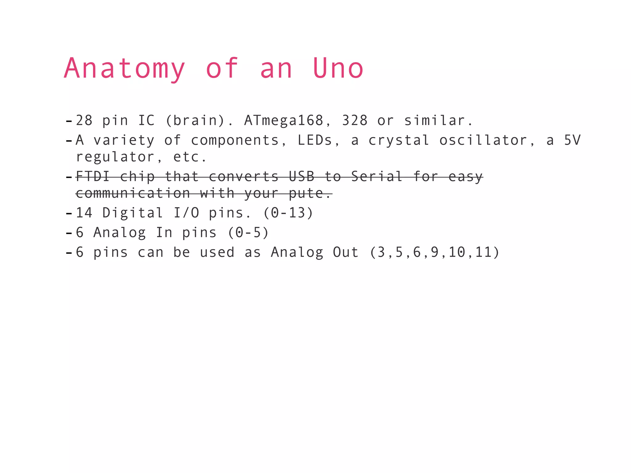 Anatomy of an Uno
- 28 pin IC (brain). ATmega168, 328 or similar.
- A variety of components, LEDs, a crystal oscillator, a 5V
  regulator, etc.
- FTDI chip that converts USB to Serial for easy
  communication with your pute.
- 14 Digital I/O pins. (0-13)
- 6 Analog In pins (0-5)
- 6 pins can be used as Analog Out (3,5,6,9,10,11)
 