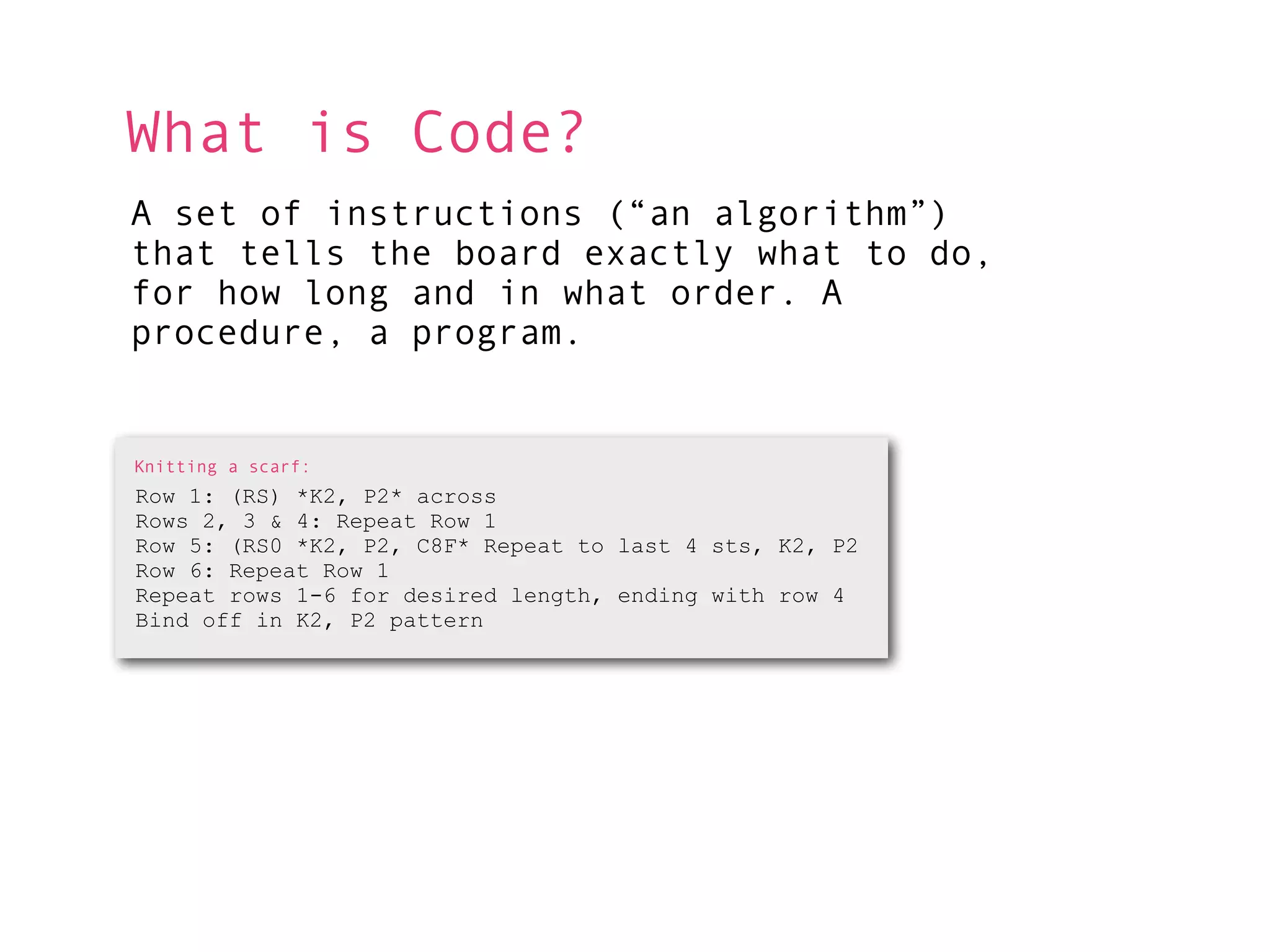 What is Code?
A set of instructions (“an algorithm”)
that tells the board exactly what to do,
for how long and in what order. A
procedure, a program.


Knitting a scarf:
Row 1: (RS) *K2, P2* across
Rows 2, 3 & 4: Repeat Row 1
Row 5: (RS0 *K2, P2, C8F* Repeat to last 4 sts, K2, P2
Row 6: Repeat Row 1
Repeat rows 1-6 for desired length, ending with row 4
Bind off in K2, P2 pattern
 