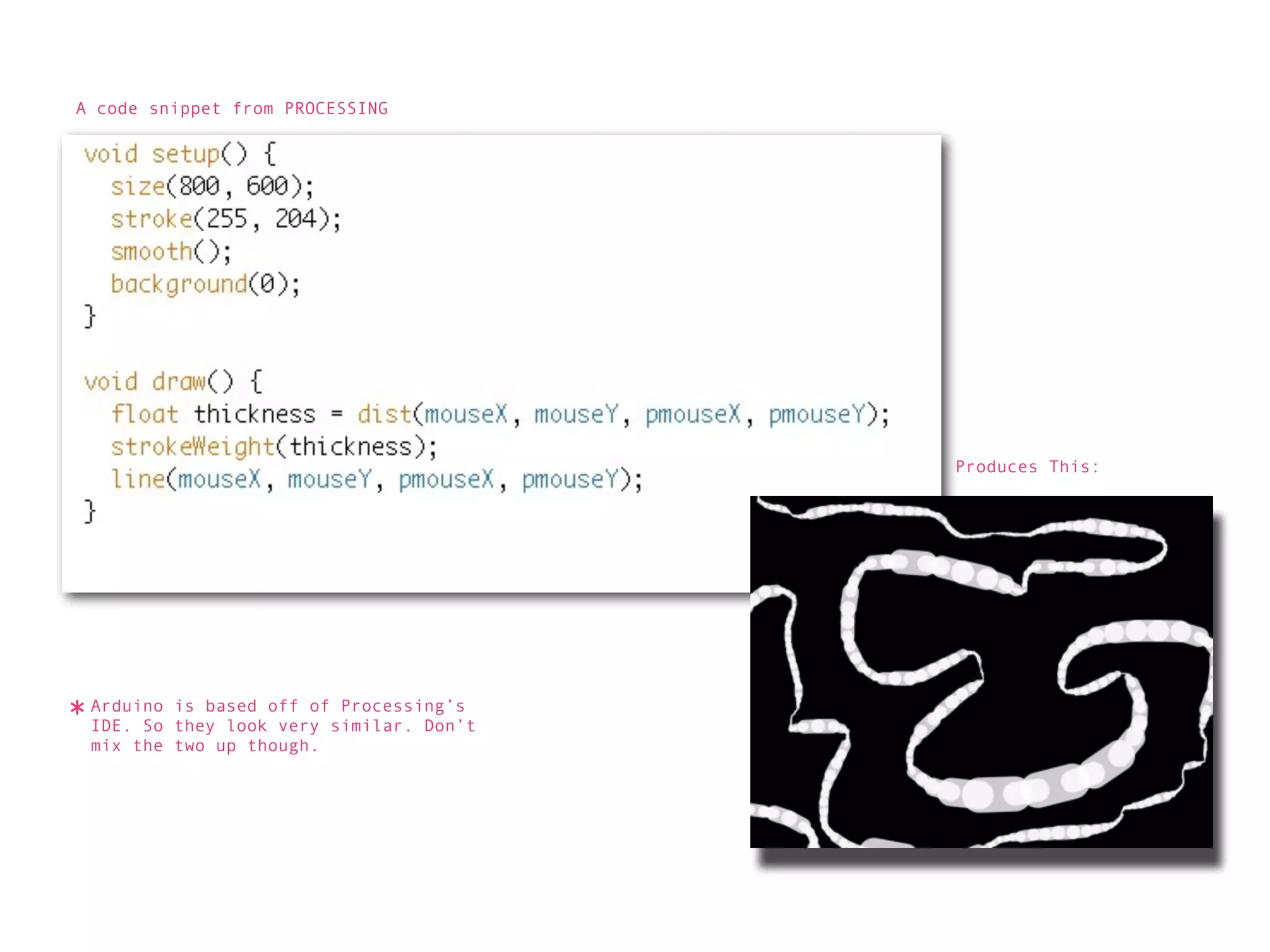 A code snippet from PROCESSING




                                          Produces This:




* Arduino is based off ofsimilar. Don’t
  IDE. So they look very
                          Processing’s

  mix the two up though.
 