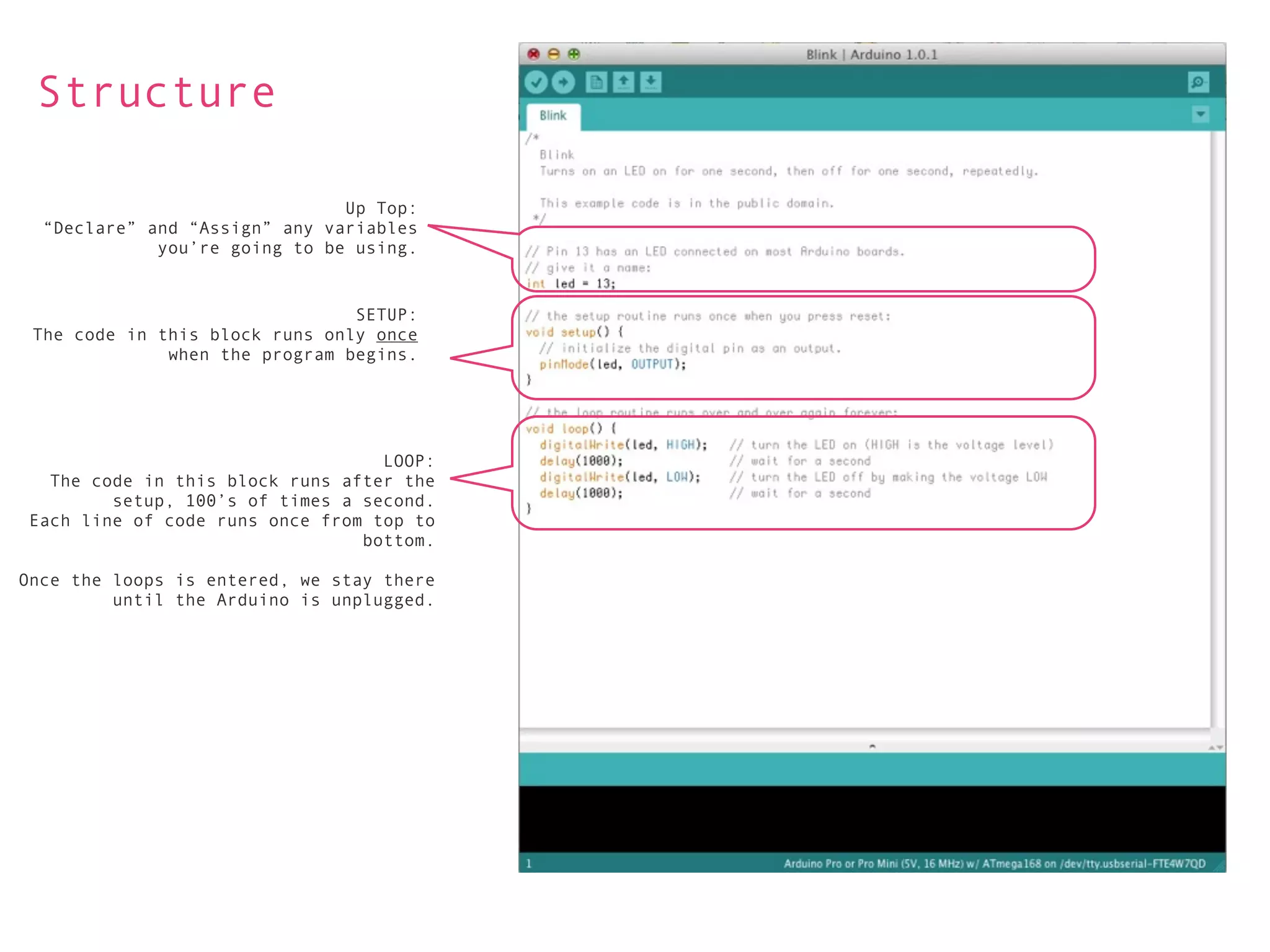Structure

                               Up Top:
  “Declare” and “Assign” any variables
             you’re going to be using.


                                SETUP:
 The code in this block runs only once
              when the program begins.




                                   LOOP:
   The code in this block runs after the
         setup, 100’s of times a second.
 Each line of code runs once from top to
                                 bottom.

Once the loops is entered, we stay there
         until the Arduino is unplugged.
 