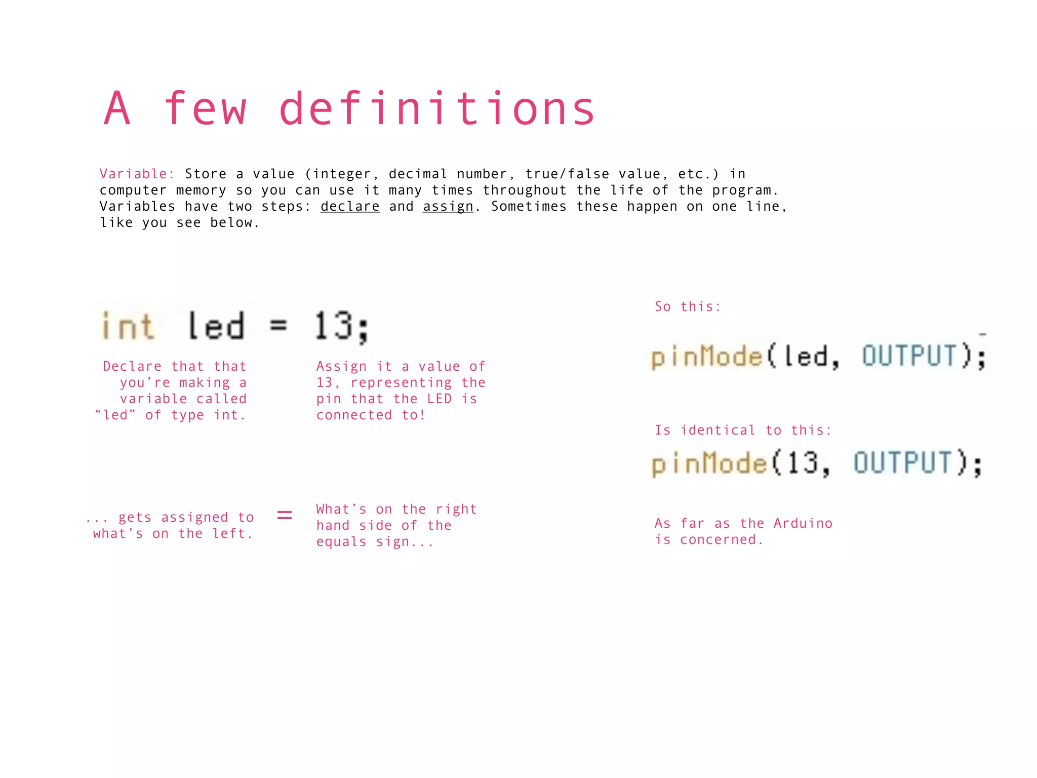 A few definitions
 Variable: Store a value (integer, decimal number, true/false value, etc.) in
 computer memory so you can use it many times throughout the life of the program.
 Variables have two steps: declare and assign. Sometimes these happen on one line,
 like you see below.




                                                                  So this:



  Declare that that        Assign it a value of
    you’re making a        13, representing the
    variable called        pin that the LED is
 “led” of type int.        connected to!
                                                                  Is identical to this:




... gets assigned to
 what’s on the left.
                       =   What’s on the right
                           hand side of the                       As far as the Arduino
                           equals sign...                         is concerned.
 