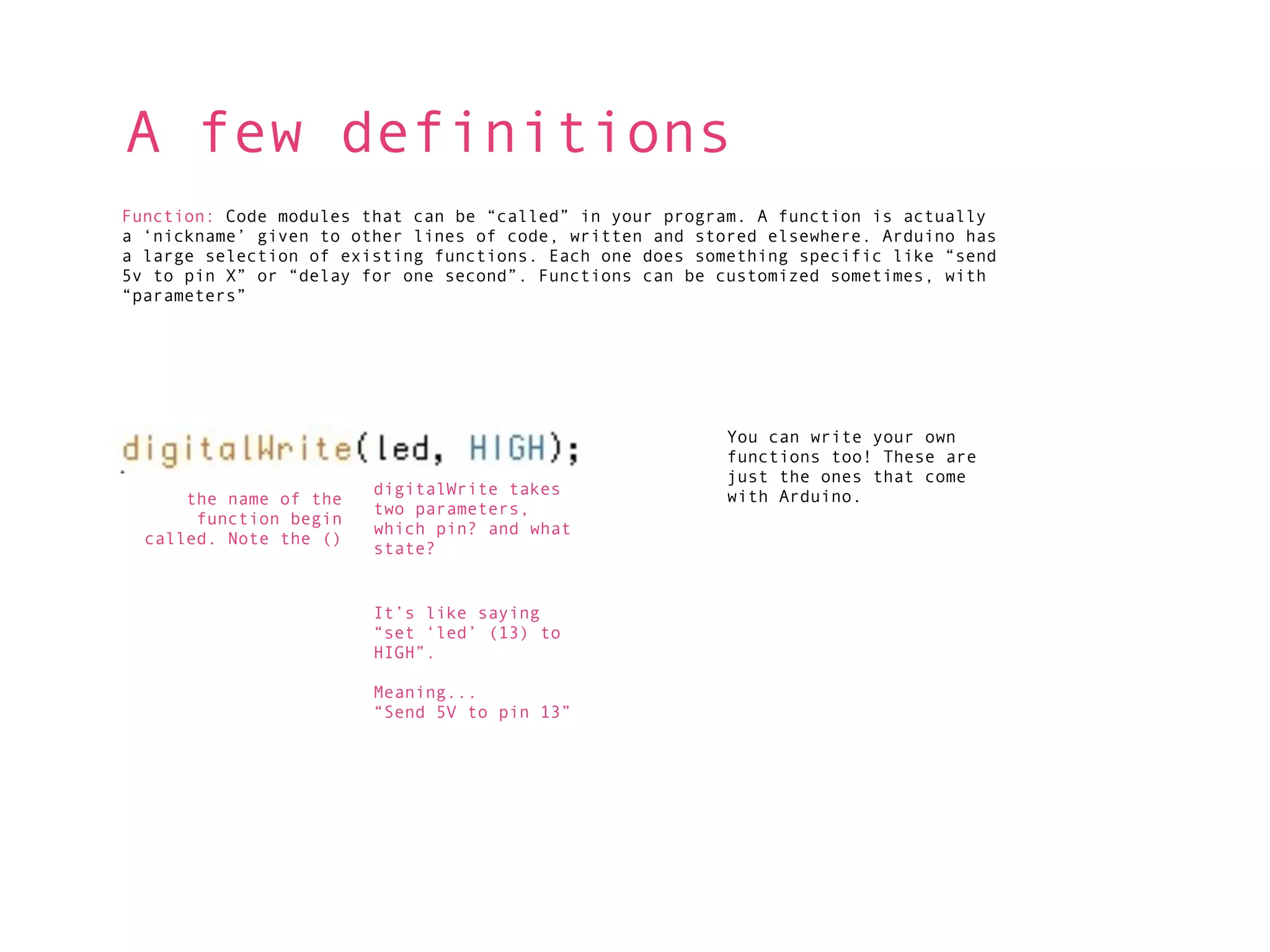 A few definitions
Function: Code modules that can be “called” in your program. A function is actually
a ‘nickname’ given to other lines of code, written and stored elsewhere. Arduino has
a large selection of existing functions. Each one does something specific like “send
5v to pin X” or “delay for one second”. Functions can be customized sometimes, with
“parameters”




                                                          You can write your own
                                                          functions too! These are
                                                          just the ones that come
                        digitalWrite takes                with Arduino.
      the name of the
                        two parameters,
       function begin
                        which pin? and what
  called. Note the ()
                        state?


                        It’s like saying
                        “set ‘led’ (13) to
                        HIGH”.

                        Meaning...
                        “Send 5V to pin 13”
 