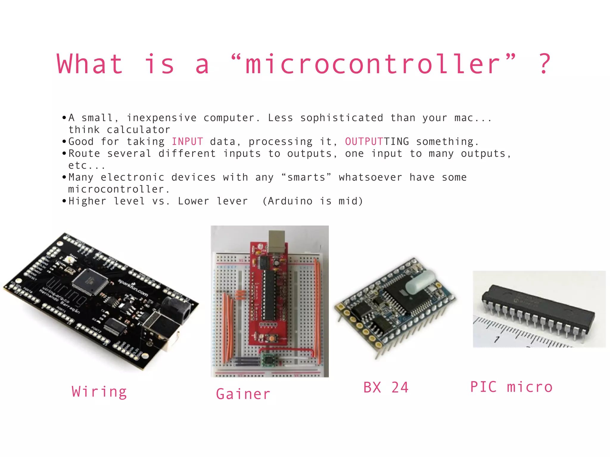 What is a “microcontroller” ?
•A small, inexpensive computer. Less sophisticated than your mac...
 think calculator
•Good for taking INPUT data, processing it, OUTPUTTING something.
•Route several different inputs to outputs, one input to many outputs,
 etc...
•Many electronic devices with any “smarts” whatsoever have some
 microcontroller.
•Higher level vs. Lower lever (Arduino is mid)




 Wiring                 Gainer                BX 24            PIC micro
 