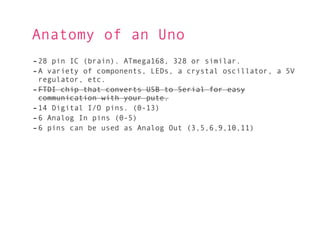 Anatomy of an Uno
- 28 pin IC (brain). ATmega168, 328 or similar.
- A variety of components, LEDs, a crystal oscillator, a 5V
  regulator, etc.
- FTDI chip that converts USB to Serial for easy
  communication with your pute.
- 14 Digital I/O pins. (0-13)
- 6 Analog In pins (0-5)
- 6 pins can be used as Analog Out (3,5,6,9,10,11)
 
