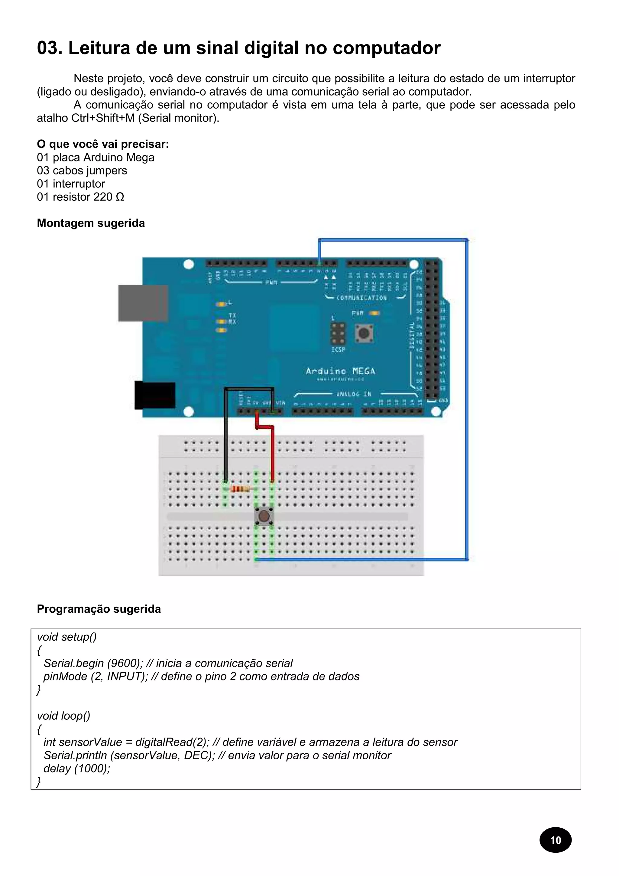 03. Leitura de um sinal digital no computador 
Neste projeto, você deve construir um circuito que possibilite a leitura do estado de um interruptor 
(ligado ou desligado), enviando-o através de uma comunicação serial ao computador. 
A comunicação serial no computador é vista em uma tela à parte, que pode ser acessada pelo 
atalho Ctrl+Shift+M (Serial monitor). 
O que você vai precisar: 
01 placa Arduino Mega 
03 cabos jumpers 
01 interruptor 
01 resistor 220 Ω 
Montagem sugerida 
Programação sugerida 
void setup() 
{ 
Serial.begin (9600); // inicia a comunicação serial 
pinMode (2, INPUT); // define o pino 
2 como entrada de dados 
} 
void loop() 
{ 
int sensorValue = digitalRead(2); // define variável 
Serial.println (sensorValue, DEC); // envia valor para o serial monitor 
delay (1000); 
} 
e armazena a leitura do sensor 
10 
 