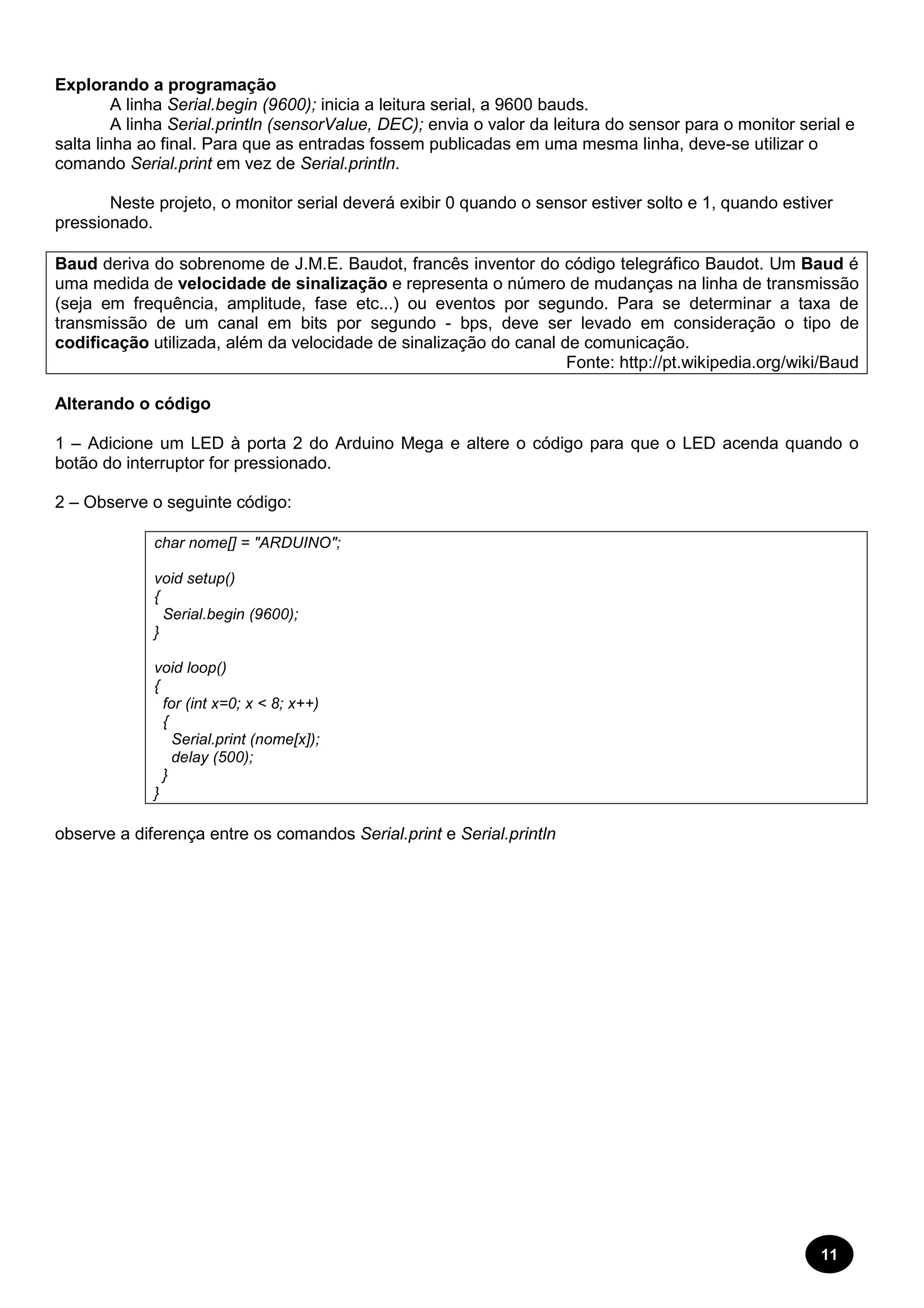11 
Explorando a programação 
A linha Serial.begin (9600); inicia a leitura serial, a 9600 bauds. 
A linha Serial.println (sensorValue, DEC); envia o valor da leitura do sensor para o monitor serial e 
salta linha ao final. Para que as entradas fossem publicadas em uma mesma linha, deve-se utilizar o 
comando Serial.print em vez de Serial.println. 
Neste projeto, o monitor serial deverá exibir 0 quando o sensor estiver solto e 1, quando estiver 
pressionado. 
Baud deriva do sobrenome de J.M.E. Baudot, francês inventor do código telegráfico Baudot. Um Baud é 
uma medida de velocidade de sinalização e representa o número de mudanças na linha de transmissão 
(seja em frequência, amplitude, fase etc...) ou eventos por segundo. Para se determinar a taxa de 
transmissão de um canal em bits por segundo - bps, deve ser levado em consideração o tipo de 
codificação utilizada, além da velocidade de sinalização do canal de comunicação. 
Fonte: http://pt.wikipedia.org/wiki/Baud 
Alterando o código 
1 – Adicione um LED à porta 2 do Arduino Mega e altere o código para que o LED acenda quando o 
botão do interruptor for pressionado. 
2 – Observe o seguinte código: 
char nome[] = "ARDUINO"; 
void setup() 
{ 
Serial.begin (9600); 
} 
void loop() 
{ 
for (int x=0; x < 8; x++) 
{ 
Serial.print (nome[x]); 
delay (500); 
} 
} 
observe a diferença entre os comandos Serial.print e Serial.println 
 