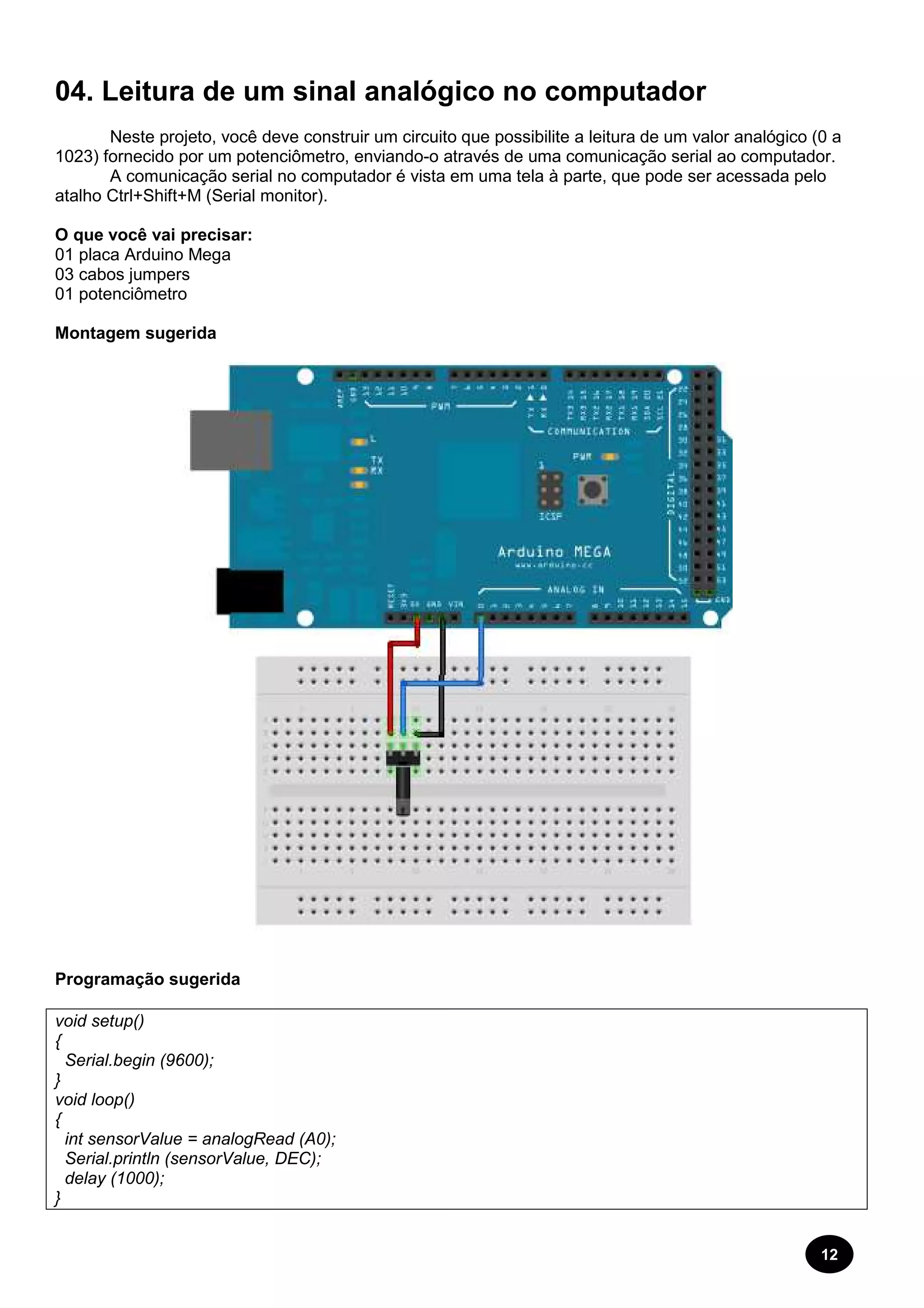 04. Leitura de um sinal analógico no computador 
Neste projeto, você deve construir um circuito que possibilite a leitura 
1023) fornecido por um potenciômetro 
analógico (0 a 
A comunicação serial no computador é vista em uma tela à parte, que pode ser acessada pelo 
atalho Ctrl+Shift+M (Serial monitor). 
O que você vai precisar: 
01 placa Arduino Mega 
03 cabos jumpers 
01 potenciômetro 
Montagem sugerida 
Programação sugerida 
void setup() 
{ 
Serial.begin (9600); 
} 
void loop() 
{ 
int sensorValue = analogRead (A0); 
Serial.println (sensorValue, DEC); 
delay (1000); 
} 
de um valor 
potenciômetro, enviando-o através de uma comunicação serial ao computador. 
12 
 