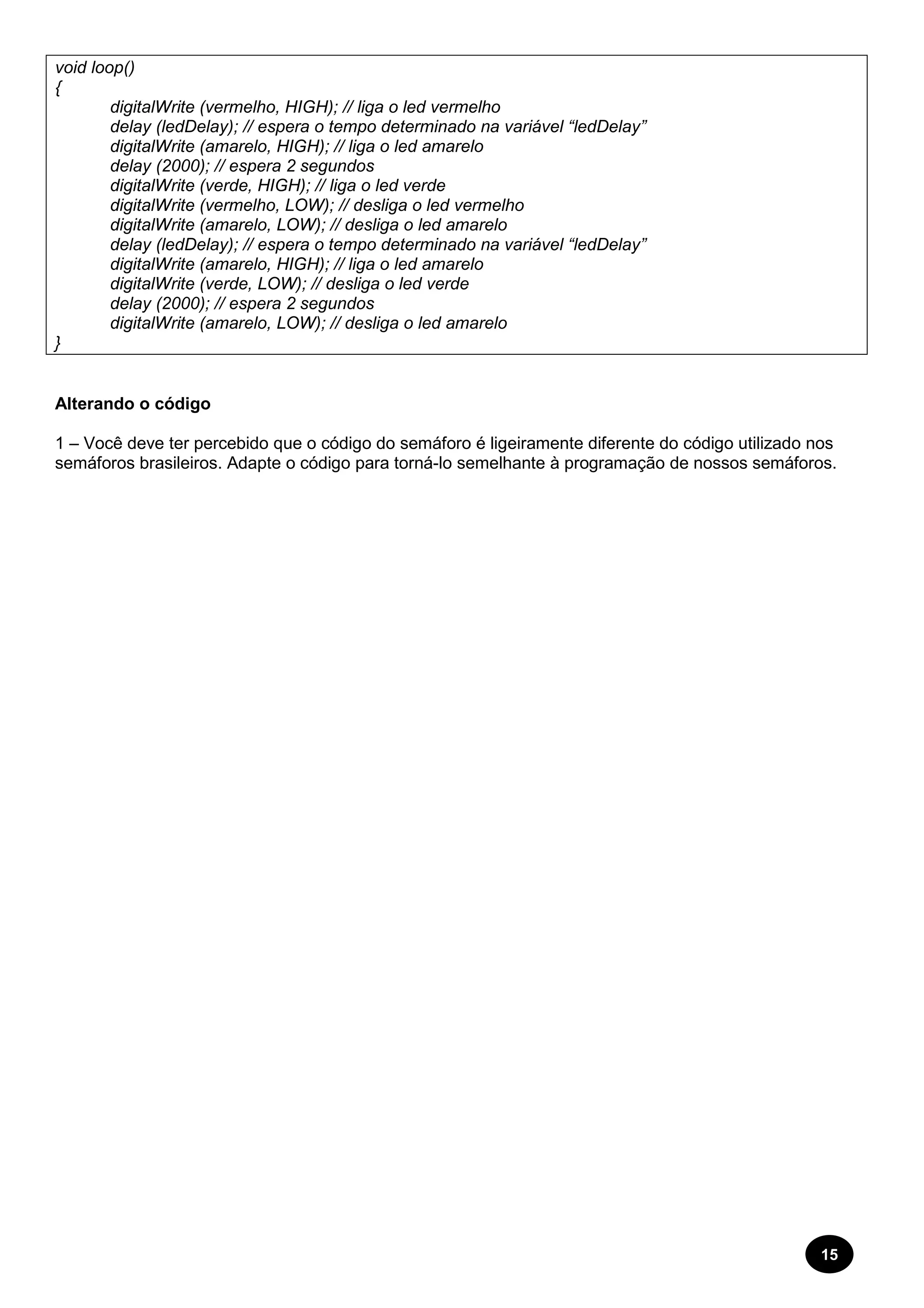 15 
void loop() 
{ 
digitalWrite (vermelho, HIGH); // liga o led vermelho 
delay (ledDelay); // espera o tempo determinado na variável “ledDelay” 
digitalWrite (amarelo, HIGH); // liga o led amarelo 
delay (2000); // espera 2 segundos 
digitalWrite (verde, HIGH); // liga o led verde 
digitalWrite (vermelho, LOW); // desliga o led vermelho 
digitalWrite (amarelo, LOW); // desliga o led amarelo 
delay (ledDelay); // espera o tempo determinado na variável “ledDelay” 
digitalWrite (amarelo, HIGH); // liga o led amarelo 
digitalWrite (verde, LOW); // desliga o led verde 
delay (2000); // espera 2 segundos 
digitalWrite (amarelo, LOW); // desliga o led amarelo 
} 
Alterando o código 
1 – Você deve ter percebido que o código do semáforo é ligeiramente diferente do código utilizado nos 
semáforos brasileiros. Adapte o código para torná-lo semelhante à programação de nossos semáforos. 
 