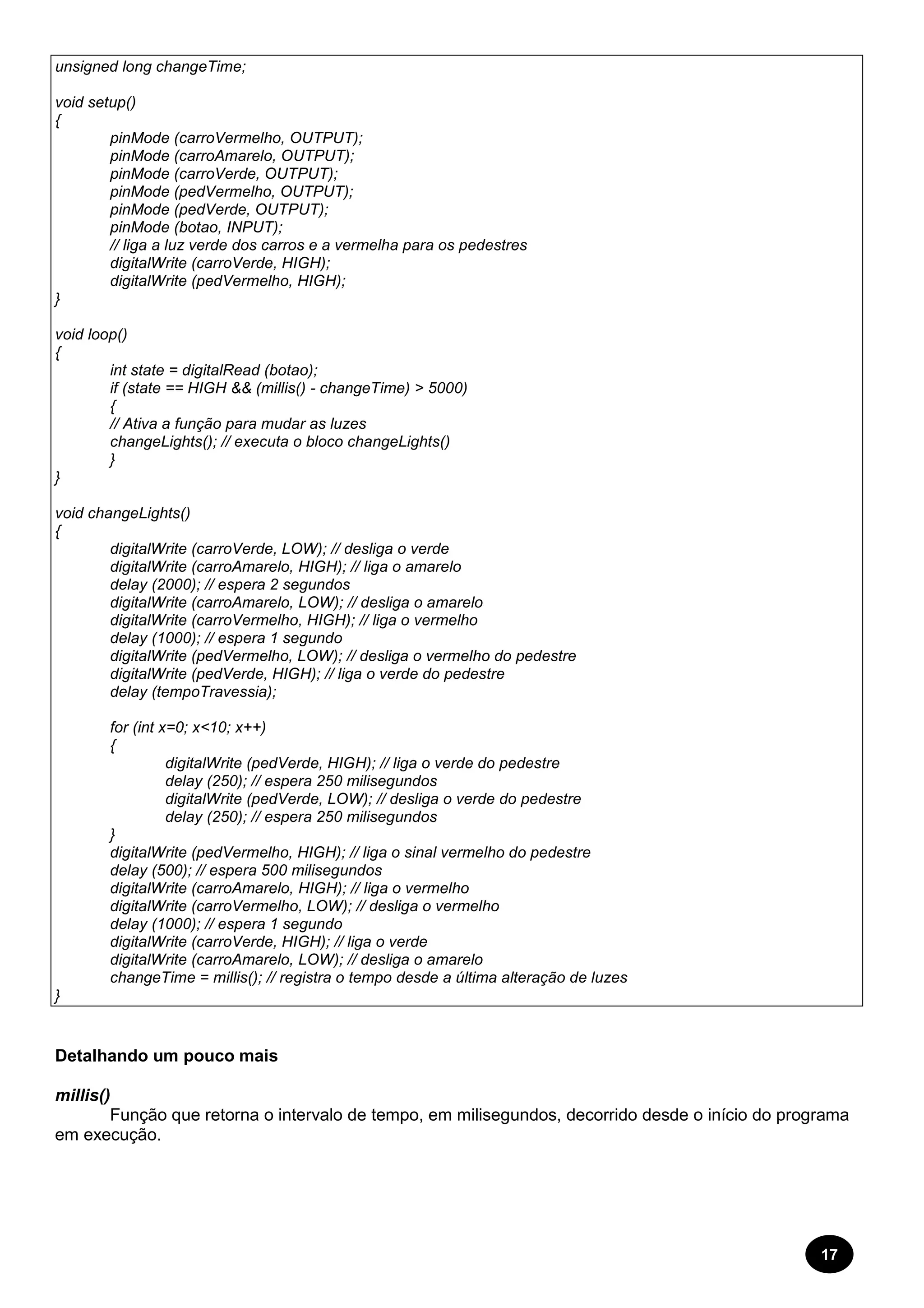 17 
unsigned long changeTime; 
void setup() 
{ 
pinMode (carroVermelho, OUTPUT); 
pinMode (carroAmarelo, OUTPUT); 
pinMode (carroVerde, OUTPUT); 
pinMode (pedVermelho, OUTPUT); 
pinMode (pedVerde, OUTPUT); 
pinMode (botao, INPUT); 
// liga a luz verde dos carros e a vermelha para os pedestres 
digitalWrite (carroVerde, HIGH); 
digitalWrite (pedVermelho, HIGH); 
} 
void loop() 
{ 
int state = digitalRead (botao); 
if (state == HIGH && (millis() - changeTime) > 5000) 
{ 
// Ativa a função para mudar as luzes 
changeLights(); // executa o bloco changeLights() 
} 
} 
void changeLights() 
{ 
digitalWrite (carroVerde, LOW); // desliga o verde 
digitalWrite (carroAmarelo, HIGH); // liga o amarelo 
delay (2000); // espera 2 segundos 
digitalWrite (carroAmarelo, LOW); // desliga o amarelo 
digitalWrite (carroVermelho, HIGH); // liga o vermelho 
delay (1000); // espera 1 segundo 
digitalWrite (pedVermelho, LOW); // desliga o vermelho do pedestre 
digitalWrite (pedVerde, HIGH); // liga o verde do pedestre 
delay (tempoTravessia); 
for (int x=0; x<10; x++) 
{ 
digitalWrite (pedVerde, HIGH); // liga o verde do pedestre 
delay (250); // espera 250 milisegundos 
digitalWrite (pedVerde, LOW); // desliga o verde do pedestre 
delay (250); // espera 250 milisegundos 
} 
digitalWrite (pedVermelho, HIGH); // liga o sinal vermelho do pedestre 
delay (500); // espera 500 milisegundos 
digitalWrite (carroAmarelo, HIGH); // liga o vermelho 
digitalWrite (carroVermelho, LOW); // desliga o vermelho 
delay (1000); // espera 1 segundo 
digitalWrite (carroVerde, HIGH); // liga o verde 
digitalWrite (carroAmarelo, LOW); // desliga o amarelo 
changeTime = millis(); // registra o tempo desde a última alteração de luzes 
} 
Detalhando um pouco mais 
millis() 
Função que retorna o intervalo de tempo, em milisegundos, decorrido desde o início do programa 
em execução. 
 
