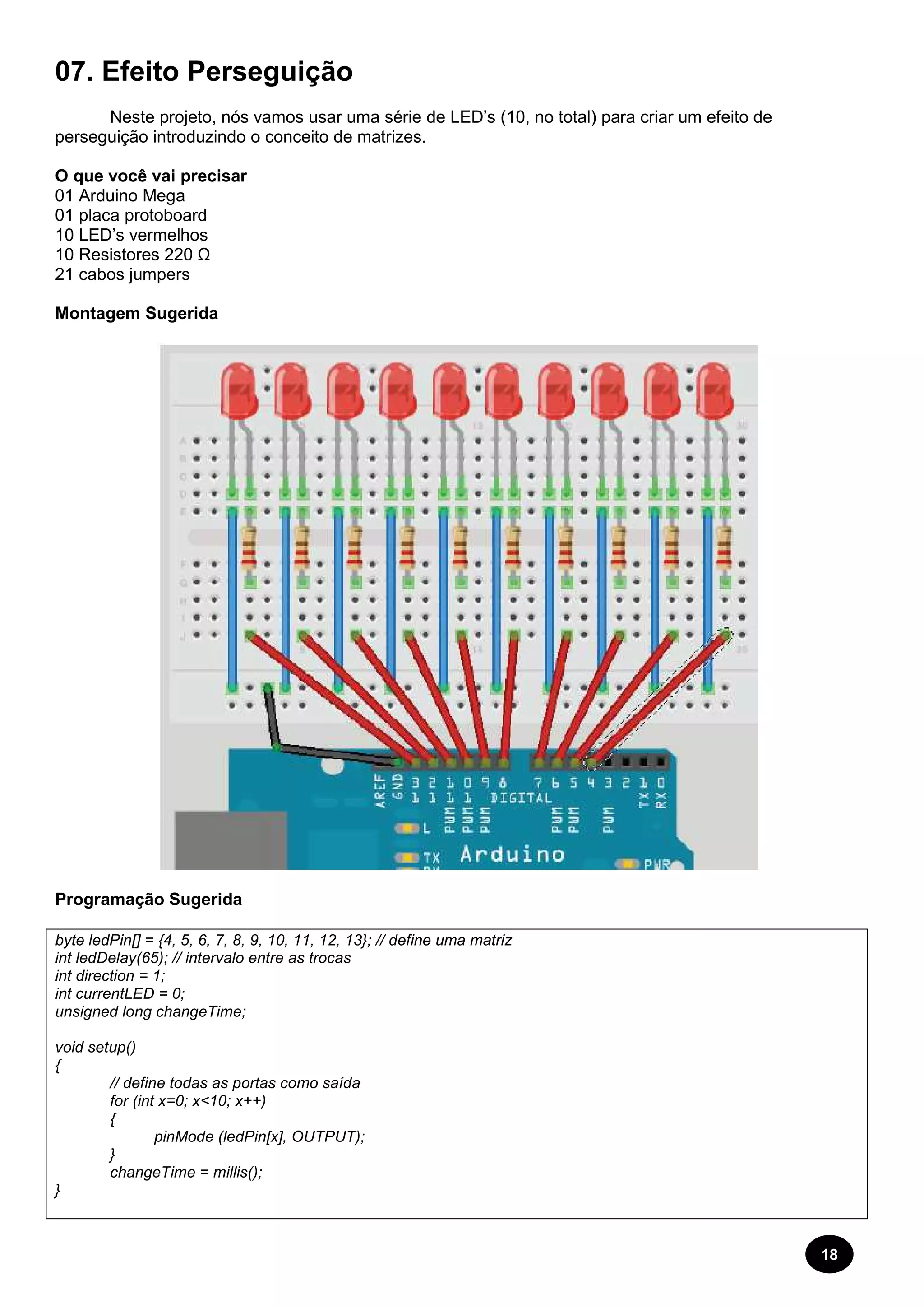 18 
07. Efeito Perseguição 
Neste projeto, nós vamos usar uma série de LED’s (10, no total) para criar um efeito de 
perseguição introduzindo o conceito de matrizes. 
O que você vai precisar 
01 Arduino Mega 
01 placa protoboard 
10 LED’s vermelhos 
10 Resistores 220 Ω 
21 cabos jumpers 
Montagem Sugerida 
Programação Sugerida 
byte ledPin[] = {4, 5, 6, 7, 8, 9, 10, 11, 12, 13}; // define uma matriz 
int ledDelay(65); // intervalo entre as trocas 
int direction = 1; 
int currentLED = 0; 
unsigned long changeTime; 
void setup() 
{ 
// define todas as portas como saída 
for (int x=0; x<10; x++) 
{ 
pinMode (ledPin[x], OUTPUT); 
} 
changeTime = millis(); 
} 
 