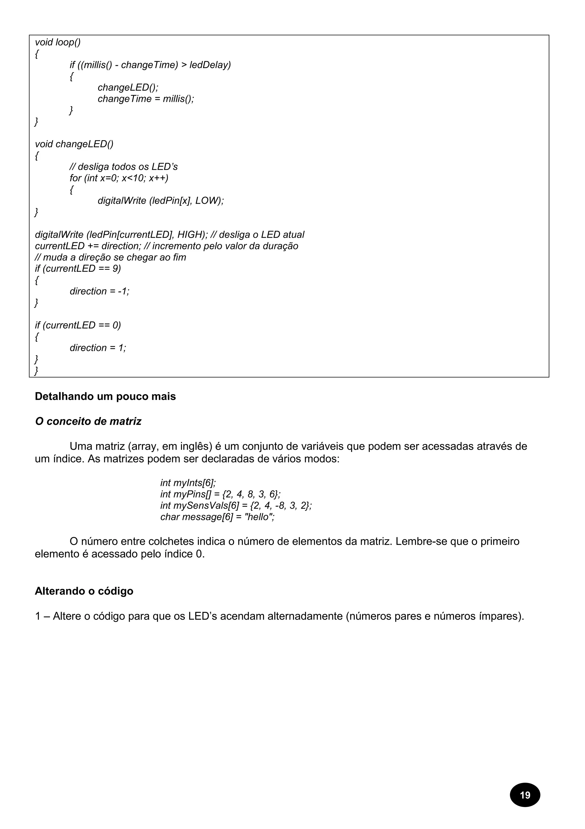 19 
void loop() 
{ 
if ((millis() - changeTime) > ledDelay) 
{ 
changeLED(); 
changeTime = millis(); 
} 
} 
void changeLED() 
{ 
// desliga todos os LED’s 
for (int x=0; x<10; x++) 
{ 
digitalWrite (ledPin[x], LOW); 
} 
digitalWrite (ledPin[currentLED], HIGH); // desliga o LED atual 
currentLED += direction; // incremento pelo valor da duração 
// muda a direção se chegar ao fim 
if (currentLED == 9) 
{ 
direction = -1; 
} 
if (currentLED == 0) 
{ 
direction = 1; 
} 
} 
Detalhando um pouco mais 
O conceito de matriz 
Uma matriz (array, em inglês) é um conjunto de variáveis que podem ser acessadas através de 
um índice. As matrizes podem ser declaradas de vários modos: 
int myInts[6]; 
int myPins[] = {2, 4, 8, 3, 6}; 
int mySensVals[6] = {2, 4, -8, 3, 2}; 
char message[6] = "hello"; 
O número entre colchetes indica o número de elementos da matriz. Lembre-se que o primeiro 
elemento é acessado pelo índice 0. 
Alterando o código 
1 – Altere o código para que os LED’s acendam alternadamente (números pares e números ímpares). 
 