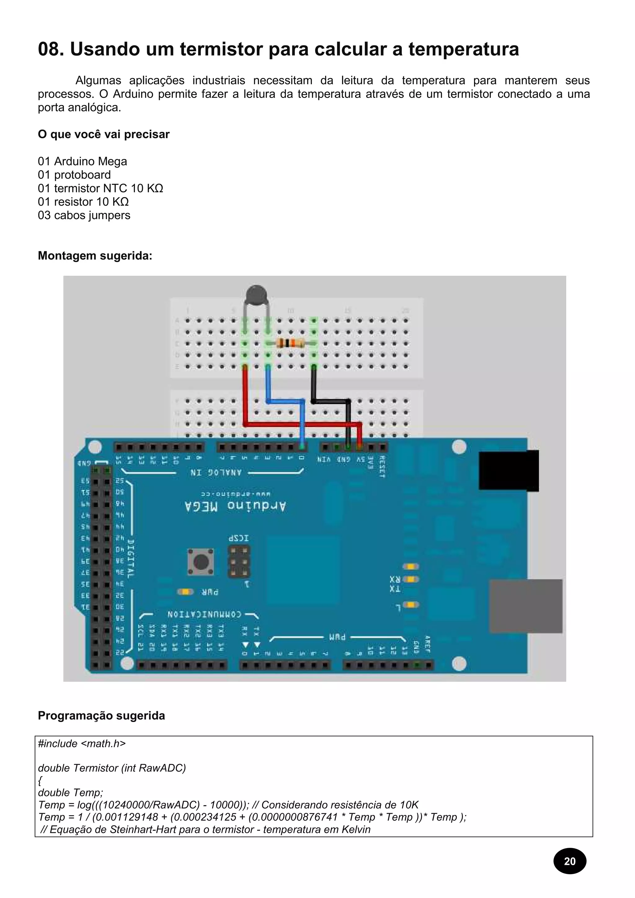 20 
08. Usando um termistor para calcular a temperatura 
Algumas aplicações industriais necessitam da leitura da temperatura para manterem seus 
processos. O Arduino permite fazer a leitura da temperatura através de um termistor conectado a uma 
porta analógica. 
O que você vai precisar 
01 Arduino Mega 
01 protoboard 
01 termistor NTC 10 KΩ 
01 resistor 10 KΩ 
03 cabos jumpers 
Montagem sugerida: 
Programação sugerida 
#include <math.h> 
double Termistor (int RawADC) 
{ 
double Temp; 
Temp = log(((10240000/RawADC) - 10000)); // Considerando resistência de 10K 
Temp = 1 / (0.001129148 + (0.000234125 + (0.0000000876741 * Temp * Temp ))* Temp ); 
// Equação de Steinhart-Hart para o termistor - temperatura em Kelvin 
 