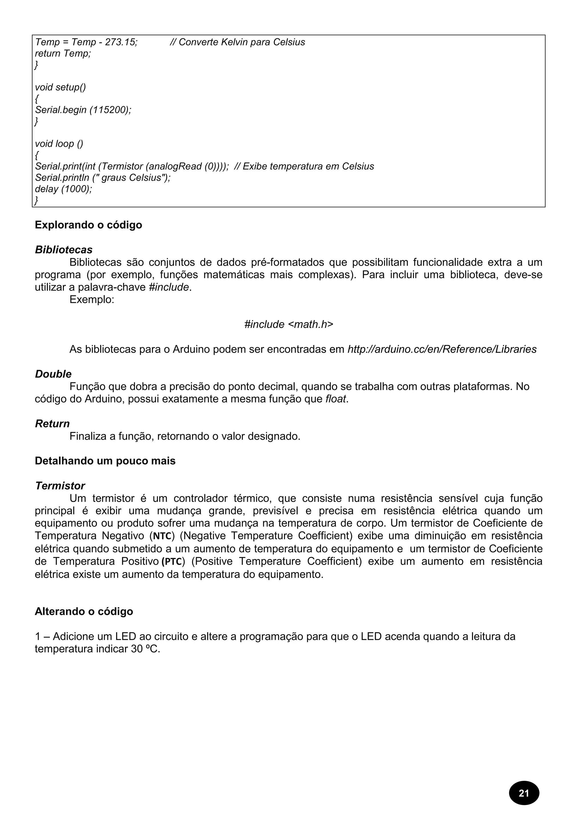 21 
Temp = Temp - 273.15; // Converte Kelvin para Celsius 
return Temp; 
} 
void setup() 
{ 
Serial.begin (115200); 
} 
void loop () 
{ 
Serial.print(int (Termistor (analogRead (0)))); // Exibe temperatura em Celsius 
Serial.println (" graus Celsius"); 
delay (1000); 
} 
Explorando o código 
Bibliotecas 
Bibliotecas são conjuntos de dados pré-formatados que possibilitam funcionalidade extra a um 
programa (por exemplo, funções matemáticas mais complexas). Para incluir uma biblioteca, deve-se 
utilizar a palavra-chave #include. 
Exemplo: 
#include <math.h> 
As bibliotecas para o Arduino podem ser encontradas em http://arduino.cc/en/Reference/Libraries 
Double 
Função que dobra a precisão do ponto decimal, quando se trabalha com outras plataformas. No 
código do Arduino, possui exatamente a mesma função que float. 
Return 
Finaliza a função, retornando o valor designado. 
Detalhando um pouco mais 
Termistor 
Um termistor é um controlador térmico, que consiste numa resistência sensível cuja função 
principal é exibir uma mudança grande, previsível e precisa em resistência elétrica quando um 
equipamento ou produto sofrer uma mudança na temperatura de corpo. Um termistor de Coeficiente de 
Temperatura Negativo (NTC) (Negative Temperature Coefficient) exibe uma diminuição em resistência 
elétrica quando submetido a um aumento de temperatura do equipamento e um termistor de Coeficiente 
de Temperatura Positivo (PTC) (Positive Temperature Coefficient) exibe um aumento em resistência 
elétrica existe um aumento da temperatura do equipamento. 
Alterando o código 
1 – Adicione um LED ao circuito e altere a programação para que o LED acenda quando a leitura da 
temperatura indicar 30 ºC. 
 