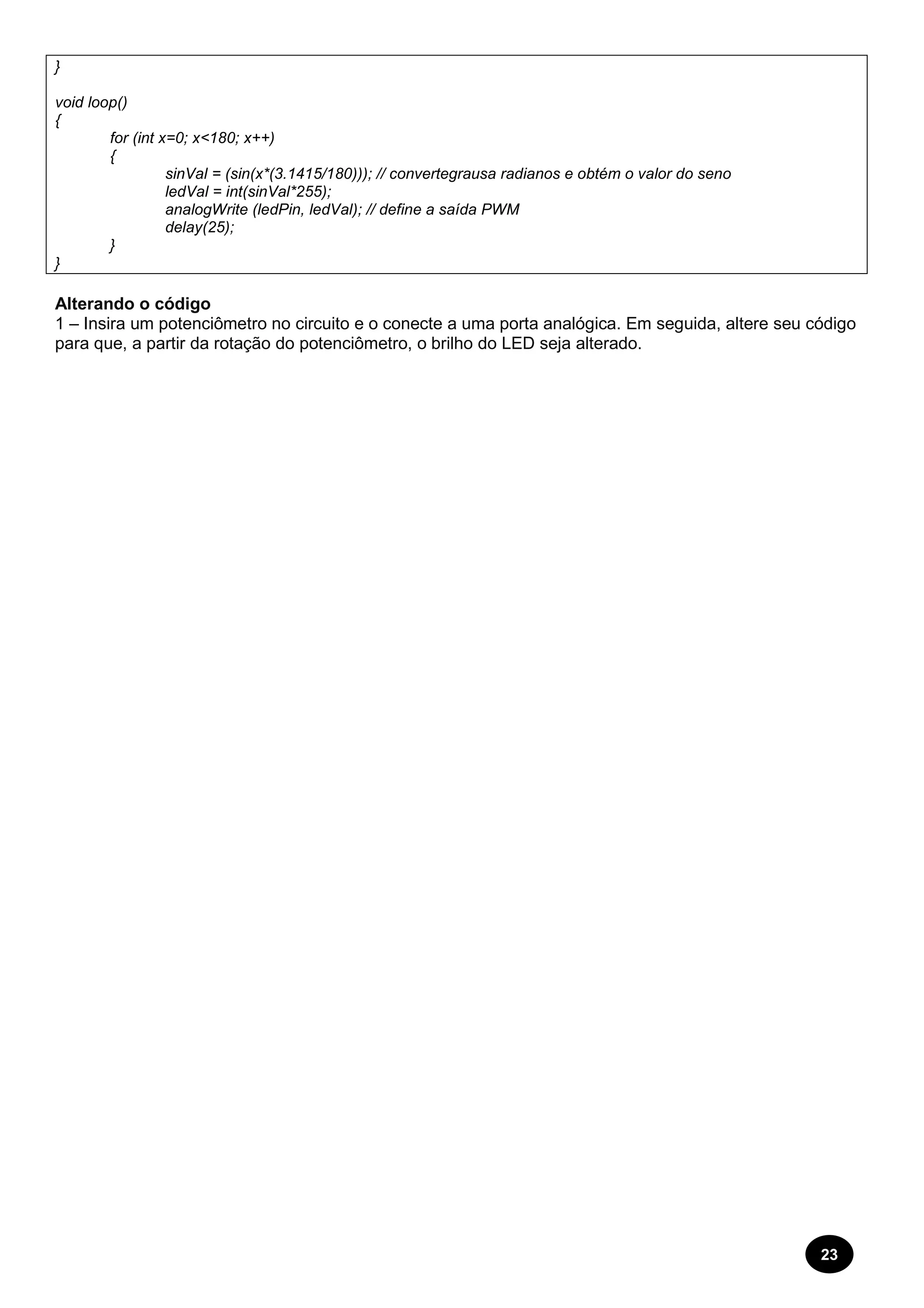 23 
} 
void loop() 
{ 
for (int x=0; x<180; x++) 
{ 
sinVal = (sin(x*(3.1415/180))); // convertegrausa radianos e obtém o valor do seno 
ledVal = int(sinVal*255); 
analogWrite (ledPin, ledVal); // define a saída PWM 
delay(25); 
} 
} 
Alterando o código 
1 – Insira um potenciômetro no circuito e o conecte a uma porta analógica. Em seguida, altere seu código 
para que, a partir da rotação do potenciômetro, o brilho do LED seja alterado. 
 