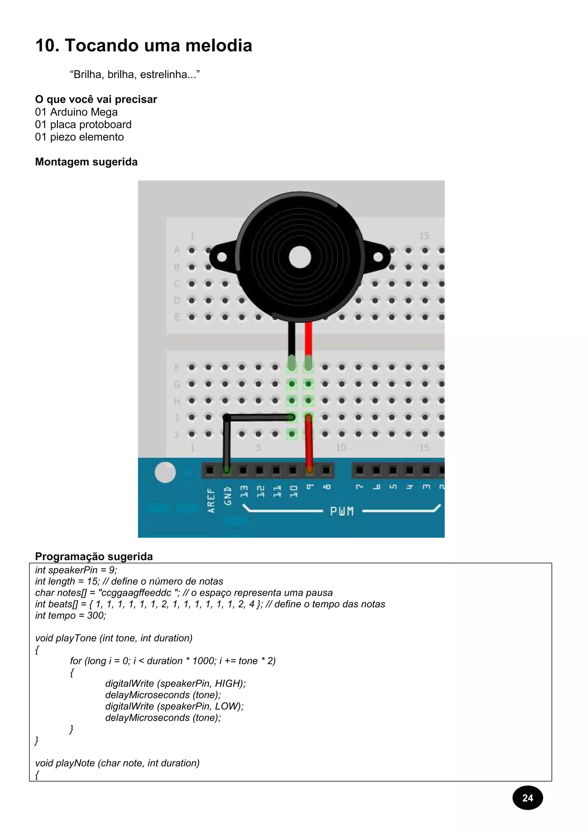24 
10. Tocando uma melodia 
“Brilha, brilha, estrelinha...” 
O que você vai precisar 
01 Arduino Mega 
01 placa protoboard 
01 piezo elemento 
Montagem sugerida 
Programação sugerida 
int speakerPin = 9; 
int length = 15; // define o número de notas 
char notes[] = "ccggaagffeeddc "; // o espaço representa uma pausa 
int beats[] = { 1, 1, 1, 1, 1, 1, 2, 1, 1, 1, 1, 1, 1, 2, 4 }; // define o tempo das notas 
int tempo = 300; 
void playTone (int tone, int duration) 
{ 
for (long i = 0; i < duration * 1000; i += tone * 2) 
{ 
digitalWrite (speakerPin, HIGH); 
delayMicroseconds (tone); 
digitalWrite (speakerPin, LOW); 
delayMicroseconds (tone); 
} 
} 
void playNote (char note, int duration) 
{ 
 