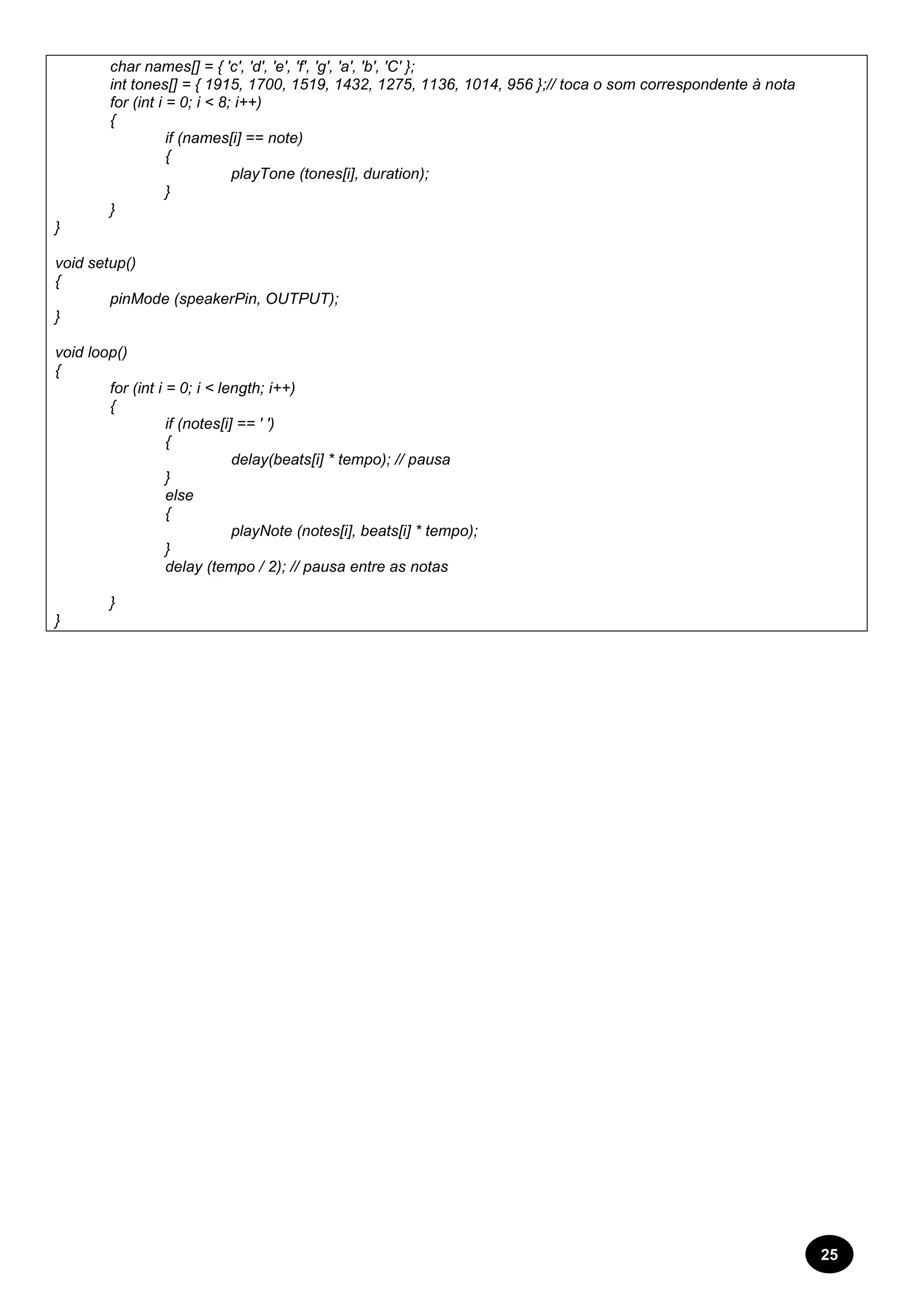 25 
char names[] = { 'c', 'd', 'e', 'f', 'g', 'a', 'b', 'C' }; 
int tones[] = { 1915, 1700, 1519, 1432, 1275, 1136, 1014, 956 };// toca o som correspondente à nota 
for (int i = 0; i < 8; i++) 
{ 
if (names[i] == note) 
{ 
playTone (tones[i], duration); 
} 
} 
} 
void setup() 
{ 
pinMode (speakerPin, OUTPUT); 
} 
void loop() 
{ 
for (int i = 0; i < length; i++) 
{ 
if (notes[i] == ' ') 
{ 
delay(beats[i] * tempo); // pausa 
} 
else 
{ 
playNote (notes[i], beats[i] * tempo); 
} 
delay (tempo / 2); // pausa entre as notas 
} 
} 
