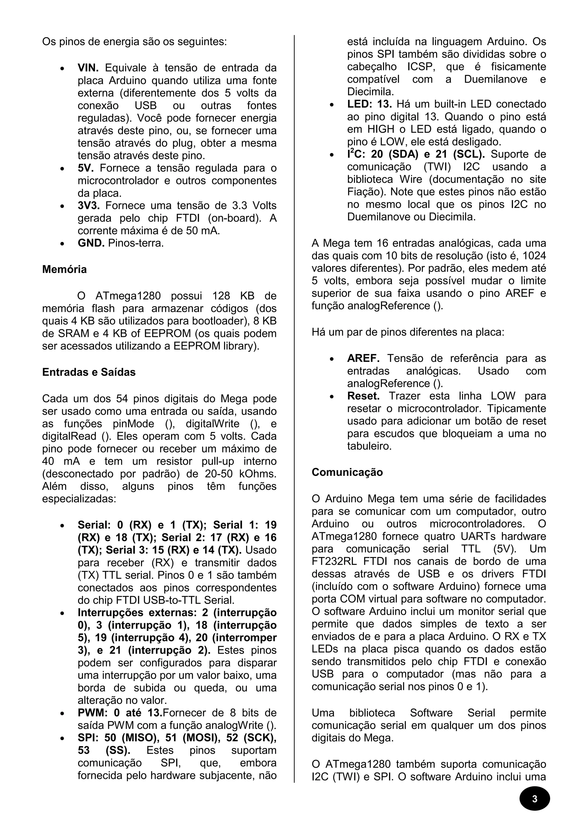 3 
Os pinos de energia são os seguintes: 
· VIN. Equivale à tensão de entrada da 
placa Arduino quando utiliza uma fonte 
externa (diferentemente dos 5 volts da 
conexão USB ou outras fontes 
reguladas). Você pode fornecer energia 
através deste pino, ou, se fornecer uma 
tensão através do plug, obter a mesma 
tensão através deste pino. 
· 5V. Fornece a tensão regulada para o 
microcontrolador e outros componentes 
da placa. 
· 3V3. Fornece uma tensão de 3.3 Volts 
gerada pelo chip FTDI (on-board). A 
corrente máxima é de 50 mA. 
· GND. Pinos-terra. 
Memória 
O ATmega1280 possui 128 KB de 
memória flash para armazenar códigos (dos 
quais 4 KB são utilizados para bootloader), 8 KB 
de SRAM e 4 KB of EEPROM (os quais podem 
ser acessados utilizando a EEPROM library). 
Entradas e Saídas 
Cada um dos 54 pinos digitais do Mega pode 
ser usado como uma entrada ou saída, usando 
as funções pinMode (), digitalWrite (), e 
digitalRead (). Eles operam com 5 volts. Cada 
pino pode fornecer ou receber um máximo de 
40 mA e tem um resistor pull-up interno 
(desconectado por padrão) de 20-50 kOhms. 
Além disso, alguns pinos têm funções 
especializadas: 
· Serial: 0 (RX) e 1 (TX); Serial 1: 19 
(RX) e 18 (TX); Serial 2: 17 (RX) e 16 
(TX); Serial 3: 15 (RX) e 14 (TX). Usado 
para receber (RX) e transmitir dados 
(TX) TTL serial. Pinos 0 e 1 são também 
conectados aos pinos correspondentes 
do chip FTDI USB-to-TTL Serial. 
· Interrupções externas: 2 (interrupção 
0), 3 (interrupção 1), 18 (interrupção 
5), 19 (interrupção 4), 20 (interromper 
3), e 21 (interrupção 2). Estes pinos 
podem ser configurados para disparar 
uma interrupção por um valor baixo, uma 
borda de subida ou queda, ou uma 
alteração no valor. 
· PWM: 0 até 13.Fornecer de 8 bits de 
saída PWM com a função analogWrite (). 
· SPI: 50 (MISO), 51 (MOSI), 52 (SCK), 
53 (SS). Estes pinos suportam 
comunicação SPI, que, embora 
fornecida pelo hardware subjacente, não 
está incluída na linguagem Arduino. Os 
pinos SPI também são divididas sobre o 
cabeçalho ICSP, que é fisicamente 
compatível com a Duemilanove e 
Diecimila. 
· LED: 13. Há um built-in LED conectado 
ao pino digital 13. Quando o pino está 
em HIGH o LED está ligado, quando o 
pino é LOW, ele está desligado. 
· I2C: 20 (SDA) e 21 (SCL). Suporte de 
comunicação (TWI) I2C usando a 
biblioteca Wire (documentação no site 
Fiação). Note que estes pinos não estão 
no mesmo local que os pinos I2C no 
Duemilanove ou Diecimila. 
A Mega tem 16 entradas analógicas, cada uma 
das quais com 10 bits de resolução (isto é, 1024 
valores diferentes). Por padrão, eles medem até 
5 volts, embora seja possível mudar o limite 
superior de sua faixa usando o pino AREF e 
função analogReference (). 
Há um par de pinos diferentes na placa: 
· AREF. Tensão de referência para as 
entradas analógicas. Usado com 
analogReference (). 
· Reset. Trazer esta linha LOW para 
resetar o microcontrolador. Tipicamente 
usado para adicionar um botão de reset 
para escudos que bloqueiam a uma no 
tabuleiro. 
Comunicação 
O Arduino Mega tem uma série de facilidades 
para se comunicar com um computador, outro 
Arduino ou outros microcontroladores. O 
ATmega1280 fornece quatro UARTs hardware 
para comunicação serial TTL (5V). Um 
FT232RL FTDI nos canais de bordo de uma 
dessas através de USB e os drivers FTDI 
(incluído com o software Arduino) fornece uma 
porta COM virtual para software no computador. 
O software Arduino inclui um monitor serial que 
permite que dados simples de texto a ser 
enviados de e para a placa Arduino. O RX e TX 
LEDs na placa pisca quando os dados estão 
sendo transmitidos pelo chip FTDI e conexão 
USB para o computador (mas não para a 
comunicação serial nos pinos 0 e 1). 
Uma biblioteca Software Serial permite 
comunicação serial em qualquer um dos pinos 
digitais do Mega. 
O ATmega1280 também suporta comunicação 
I2C (TWI) e SPI. O software Arduino inclui uma 
 