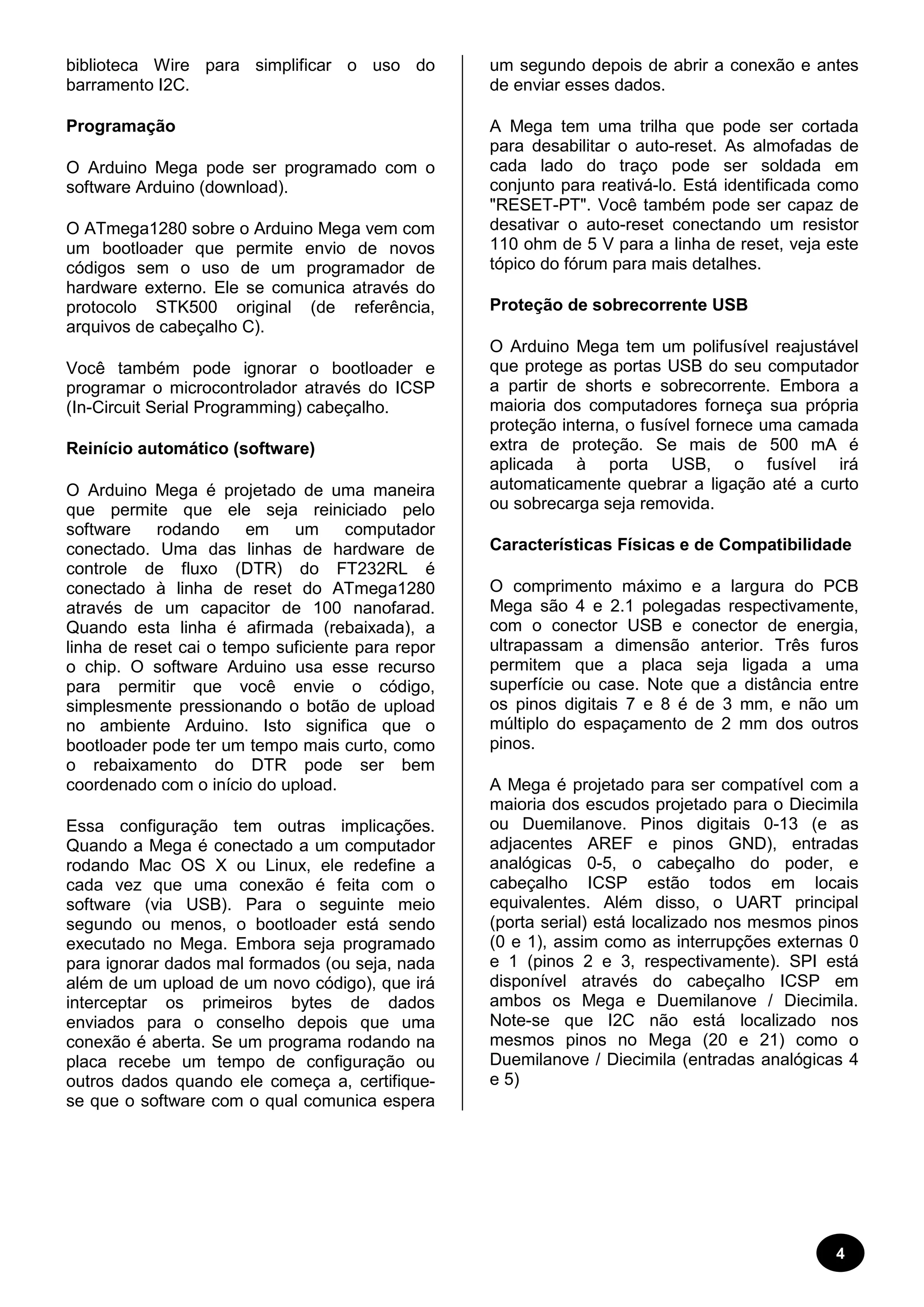 4 
biblioteca Wire para simplificar o uso do 
barramento I2C. 
Programação 
O Arduino Mega pode ser programado com o 
software Arduino (download). 
O ATmega1280 sobre o Arduino Mega vem com 
um bootloader que permite envio de novos 
códigos sem o uso de um programador de 
hardware externo. Ele se comunica através do 
protocolo STK500 original (de referência, 
arquivos de cabeçalho C). 
Você também pode ignorar o bootloader e 
programar o microcontrolador através do ICSP 
(In-Circuit Serial Programming) cabeçalho. 
Reinício automático (software) 
O Arduino Mega é projetado de uma maneira 
que permite que ele seja reiniciado pelo 
software rodando em um computador 
conectado. Uma das linhas de hardware de 
controle de fluxo (DTR) do FT232RL é 
conectado à linha de reset do ATmega1280 
através de um capacitor de 100 nanofarad. 
Quando esta linha é afirmada (rebaixada), a 
linha de reset cai o tempo suficiente para repor 
o chip. O software Arduino usa esse recurso 
para permitir que você envie o código, 
simplesmente pressionando o botão de upload 
no ambiente Arduino. Isto significa que o 
bootloader pode ter um tempo mais curto, como 
o rebaixamento do DTR pode ser bem 
coordenado com o início do upload. 
Essa configuração tem outras implicações. 
Quando a Mega é conectado a um computador 
rodando Mac OS X ou Linux, ele redefine a 
cada vez que uma conexão é feita com o 
software (via USB). Para o seguinte meio 
segundo ou menos, o bootloader está sendo 
executado no Mega. Embora seja programado 
para ignorar dados mal formados (ou seja, nada 
além de um upload de um novo código), que irá 
interceptar os primeiros bytes de dados 
enviados para o conselho depois que uma 
conexão é aberta. Se um programa rodando na 
placa recebe um tempo de configuração ou 
outros dados quando ele começa a, certifique-se 
que o software com o qual comunica espera 
um segundo depois de abrir a conexão e antes 
de enviar esses dados. 
A Mega tem uma trilha que pode ser cortada 
para desabilitar o auto-reset. As almofadas de 
cada lado do traço pode ser soldada em 
conjunto para reativá-lo. Está identificada como 
"RESET-PT". Você também pode ser capaz de 
desativar o auto-reset conectando um resistor 
110 ohm de 5 V para a linha de reset, veja este 
tópico do fórum para mais detalhes. 
Proteção de sobrecorrente USB 
O Arduino Mega tem um polifusível reajustável 
que protege as portas USB do seu computador 
a partir de shorts e sobrecorrente. Embora a 
maioria dos computadores forneça sua própria 
proteção interna, o fusível fornece uma camada 
extra de proteção. Se mais de 500 mA é 
aplicada à porta USB, o fusível irá 
automaticamente quebrar a ligação até a curto 
ou sobrecarga seja removida. 
Características Físicas e de Compatibilidade 
O comprimento máximo e a largura do PCB 
Mega são 4 e 2.1 polegadas respectivamente, 
com o conector USB e conector de energia, 
ultrapassam a dimensão anterior. Três furos 
permitem que a placa seja ligada a uma 
superfície ou case. Note que a distância entre 
os pinos digitais 7 e 8 é de 3 mm, e não um 
múltiplo do espaçamento de 2 mm dos outros 
pinos. 
A Mega é projetado para ser compatível com a 
maioria dos escudos projetado para o Diecimila 
ou Duemilanove. Pinos digitais 0-13 (e as 
adjacentes AREF e pinos GND), entradas 
analógicas 0-5, o cabeçalho do poder, e 
cabeçalho ICSP estão todos em locais 
equivalentes. Além disso, o UART principal 
(porta serial) está localizado nos mesmos pinos 
(0 e 1), assim como as interrupções externas 0 
e 1 (pinos 2 e 3, respectivamente). SPI está 
disponível através do cabeçalho ICSP em 
ambos os Mega e Duemilanove / Diecimila. 
Note-se que I2C não está localizado nos 
mesmos pinos no Mega (20 e 21) como o 
Duemilanove / Diecimila (entradas analógicas 4 
e 5) 
 