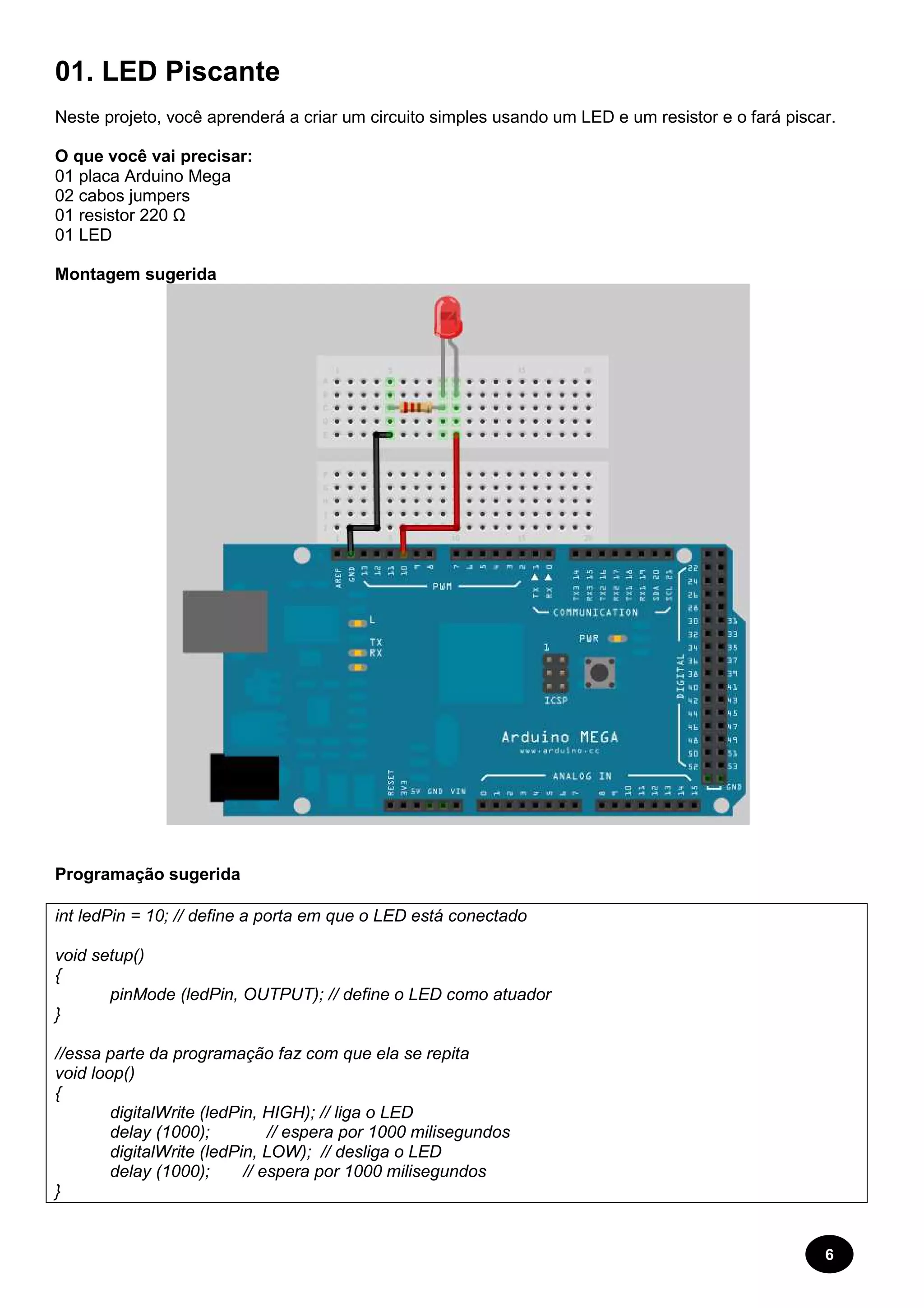 01. LED Piscante 
Neste projeto, você aprenderá a criar um circuito simples usando um LED e um resistor e o fará piscar. 
O que você vai precisar: 
01 placa Arduino Mega 
02 cabos jumpers 
01 resistor 220 Ω 
01 LED 
Montagem sugerida 
6 
Programação sugerida 
int ledPin = 10; // define a porta em que o LED está conectado 
void setup() 
{ 
pinMode (ledPin, OUTPUT); // define o LED como atuador 
} 
//essa parte da programação faz com que ela se repita 
void loop() 
{ 
digitalWrite (ledPin, HIGH); // liga o LED 
delay (1000); // espera por 1000 milisegundos 
digitalWrite (ledPin, LOW); // desliga o LED 
delay (1000); // espera por 1000 milisegundos 
} 
 