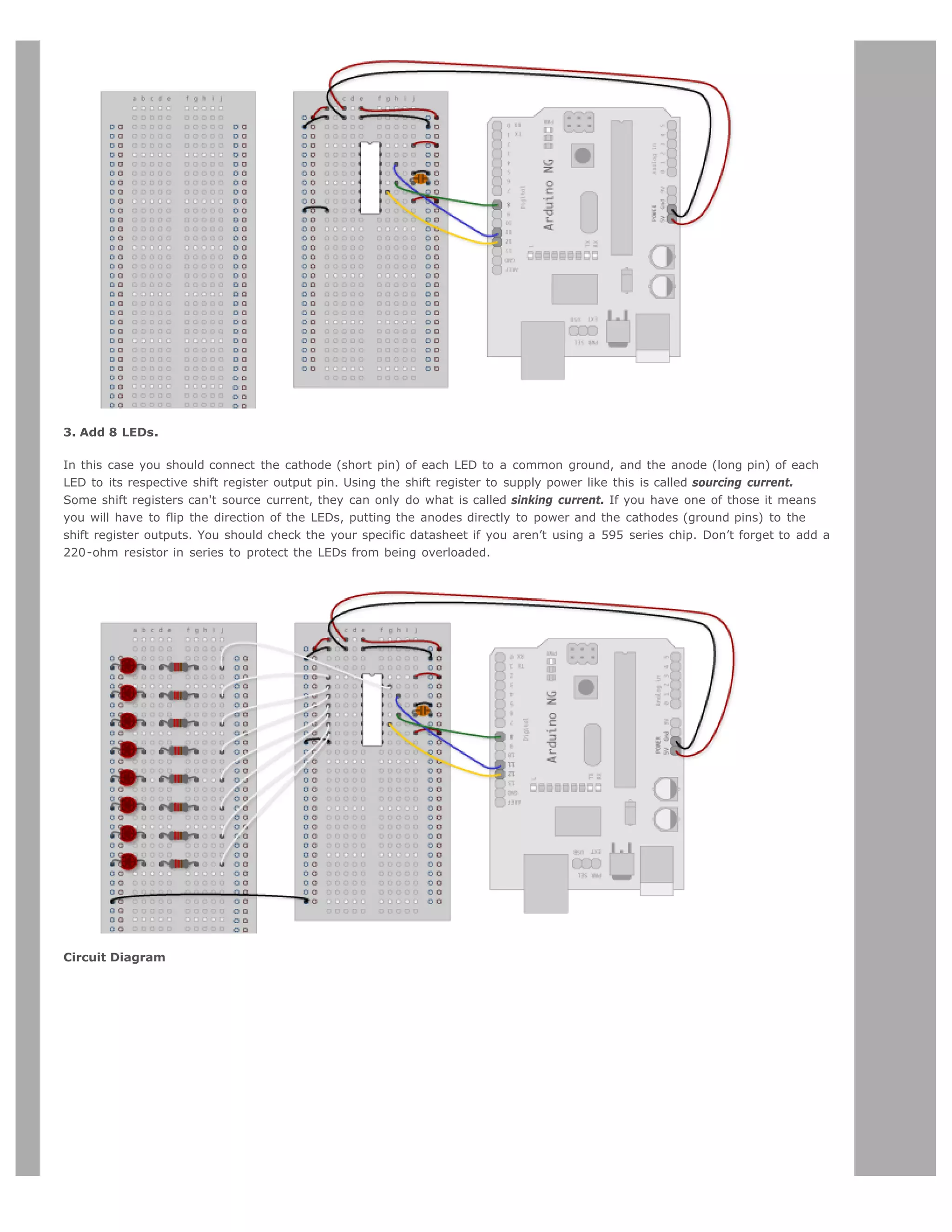 3. Add 8 LEDs.

In this case you should connect the cathode (short pin) of each LED to a common ground, and the anode (long pin) of each
LED to its respective shift register output pin. Using the shift register to supply power like this is called sourcing current.
Some shift registers can't source current, they can only do what is called sinking current. If you have one of those it means
you will have to flip the direction of the LEDs, putting the anodes directly to power and the cathodes (ground pins) to the
shift register outputs. You should check the your specific datasheet if you aren’t using a 595 series chip. Don’t forget to add a
220-ohm resistor in series to protect the LEDs from being overloaded.




Circuit Diagram
 
