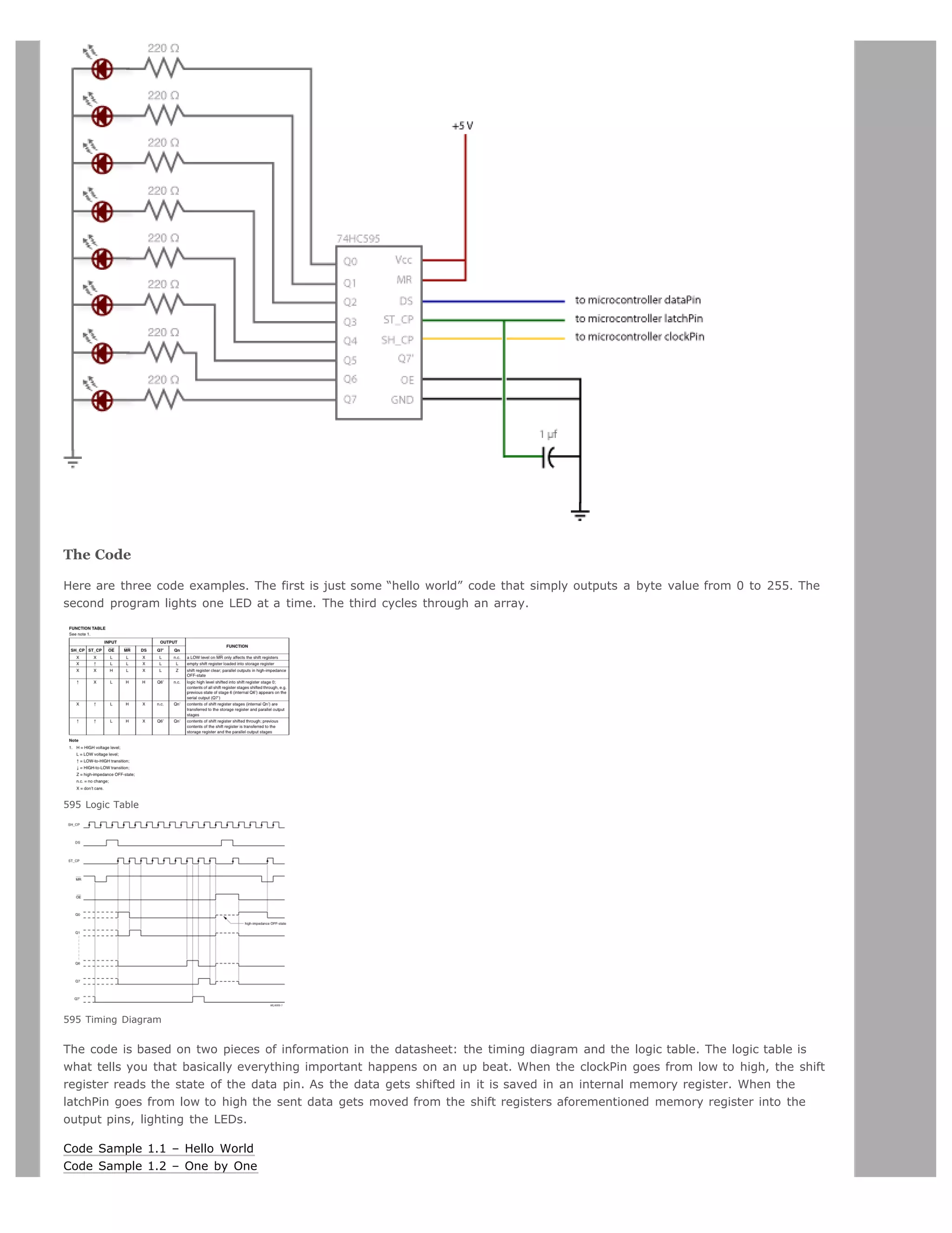 The Code

Here are three code examples. The first is just some “hello world” code that simply outputs a byte value from 0 to 255. The
second program lights one LED at a time. The third cycles through an array.




595 Logic Table




595 Timing Diagram


The code is based on two pieces of information in the datasheet: the timing diagram and the logic table. The logic table is
what tells you that basically everything important happens on an up beat. When the clockPin goes from low to high, the shift
register reads the state of the data pin. As the data gets shifted in it is saved in an internal memory register. When the
latchPin goes from low to high the sent data gets moved from the shift registers aforementioned memory register into the
output pins, lighting the LEDs.

Code Sample 1.1 – Hello World
Code Sample 1.2 – One by One
 