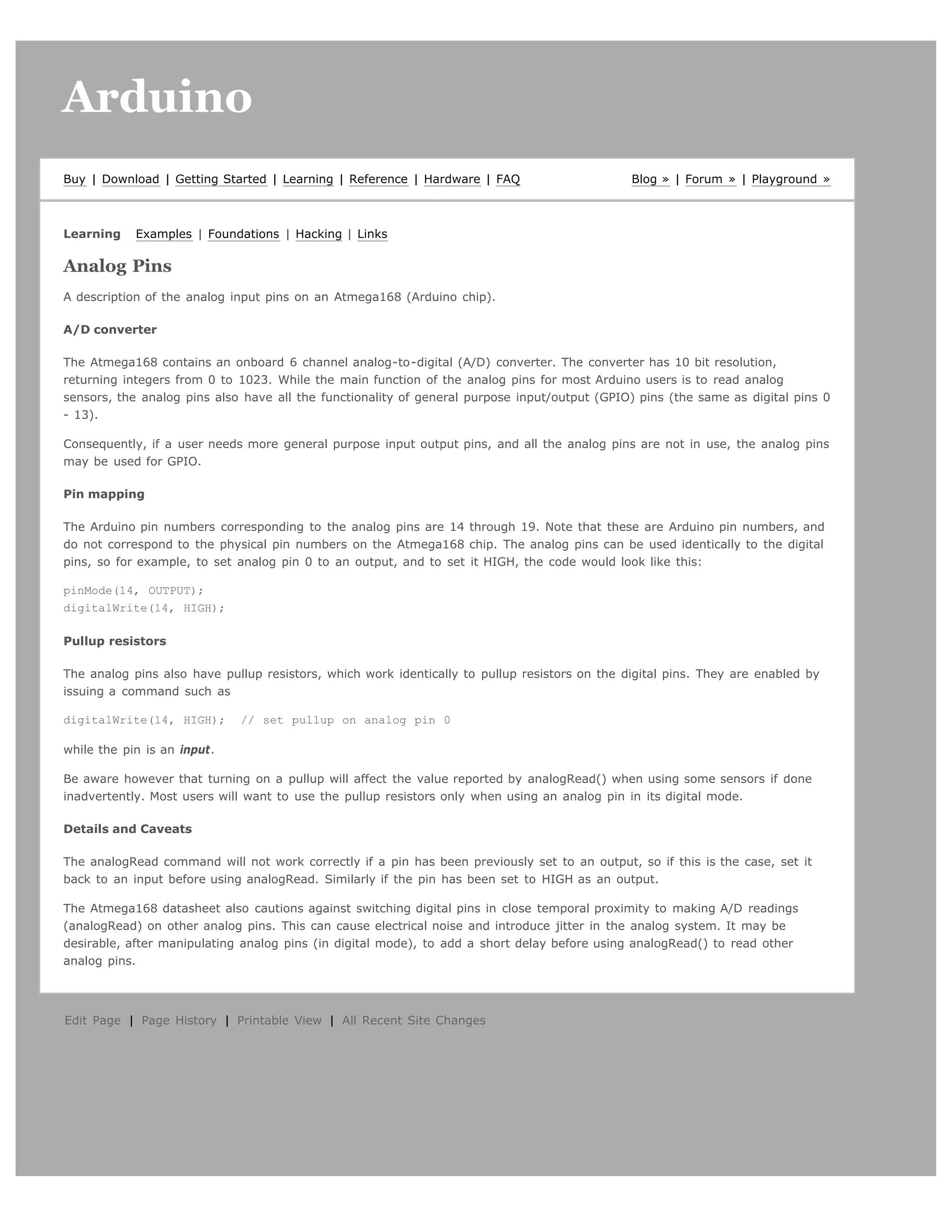 Arduino                                                                                                                           search




Buy | Download | Getting Started | Learning | Reference | Hardware | FAQ                       Blog » | Forum » | Playground »



Learning    Examples | Foundations | Hacking | Links

Analog Pins
A description of the analog input pins on an Atmega168 (Arduino chip).

A/D converter

The Atmega168 contains an onboard 6 channel analog-to-digital (A/D) converter. The converter has 10 bit resolution,
returning integers from 0 to 1023. While the main function of the analog pins for most Arduino users is to read analog
sensors, the analog pins also have all the functionality of general purpose input/output (GPIO) pins (the same as digital pins 0
- 13).

Consequently, if a user needs more general purpose input output pins, and all the analog pins are not in use, the analog pins
may be used for GPIO.

Pin mapping

The Arduino pin numbers corresponding to the analog pins are 14 through 19. Note that these are Arduino pin numbers, and
do not correspond to the physical pin numbers on the Atmega168 chip. The analog pins can be used identically to the digital
pins, so for example, to set analog pin 0 to an output, and to set it HIGH, the code would look like this:

pinMode(14, OUTPUT);
digitalWrite(14, HIGH);

Pullup resistors

The analog pins also have pullup resistors, which work identically to pullup resistors on the digital pins. They are enabled by
issuing a command such as

digitalWrite(14, HIGH);      // set pullup on analog pin 0

while the pin is an input.

Be aware however that turning on a pullup will affect the value reported by analogRead() when using some sensors if done
inadvertently. Most users will want to use the pullup resistors only when using an analog pin in its digital mode.

Details and Caveats

The analogRead command will not work correctly if a pin has been previously set to an output, so if this is the case, set it
back to an input before using analogRead. Similarly if the pin has been set to HIGH as an output.

The Atmega168 datasheet also cautions against switching digital pins in close temporal proximity to making A/D readings
(analogRead) on other analog pins. This can cause electrical noise and introduce jitter in the analog system. It may be
desirable, after manipulating analog pins (in digital mode), to add a short delay before using analogRead() to read other
analog pins.




Edit Page | Page History | Printable View | All Recent Site Changes
 