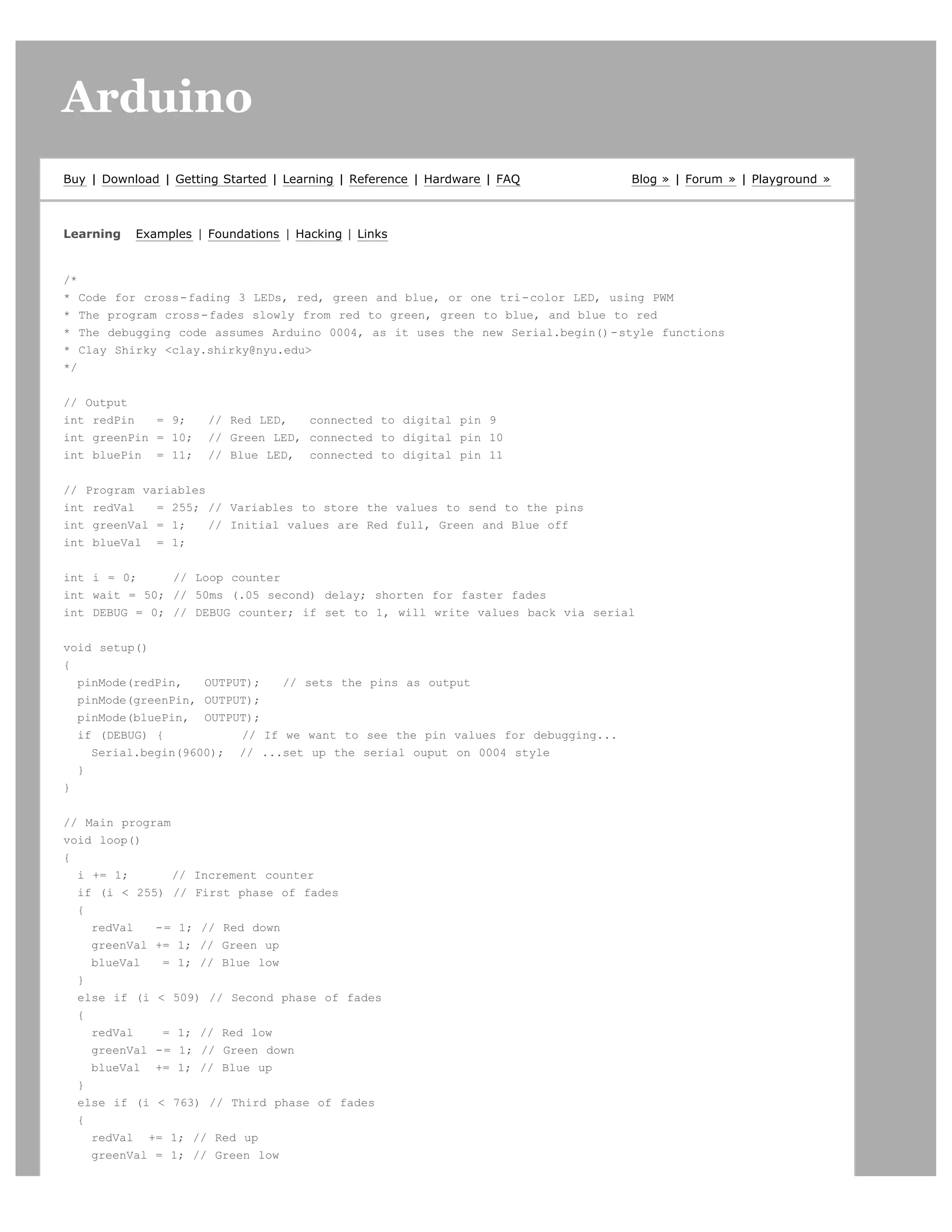 Arduino                                                                                                       search




Buy | Download | Getting Started | Learning | Reference | Hardware | FAQ        Blog » | Forum » | Playground »



Learning   Examples | Foundations | Hacking | Links


/*
* Code for cross-fading 3 LEDs, red, green and blue, or one tri-color LED, using PWM
* The program cross-fades slowly from red to green, green to blue, and blue to red
* The debugging code assumes Arduino 0004, as it uses the new Serial.begin()-style functions
* Clay Shirky clay.shirky@nyu.edu
*/


// Output
int redPin   = 9;     // Red LED,   connected to digital pin 9
int greenPin = 10;    // Green LED, connected to digital pin 10
int bluePin = 11;     // Blue LED, connected to digital pin 11


// Program variables
int redVal   = 255; // Variables to store the values to send to the pins
int greenVal = 1;    // Initial values are Red full, Green and Blue off
int blueVal = 1;


int i = 0;     // Loop counter
int wait = 50; // 50ms (.05 second) delay; shorten for faster fades
int DEBUG = 0; // DEBUG counter; if set to 1, will write values back via serial


void setup()
{
  pinMode(redPin,   OUTPUT);   // sets the pins as output
  pinMode(greenPin, OUTPUT);
  pinMode(bluePin, OUTPUT);
  if (DEBUG) {           // If we want to see the pin values for debugging...
    Serial.begin(9600); // ...set up the serial ouput on 0004 style
  }
}


// Main program
void loop()
{
  i += 1;       // Increment counter
  if (i  255) // First phase of fades
  {
    redVal   -= 1; // Red down
    greenVal += 1; // Green up
    blueVal   = 1; // Blue low
  }
  else if (i  509) // Second phase of fades
  {
    redVal    = 1; // Red low
    greenVal -= 1; // Green down
    blueVal += 1; // Blue up
  }
  else if (i  763) // Third phase of fades
  {
    redVal += 1; // Red up
    greenVal = 1; // Green low
 