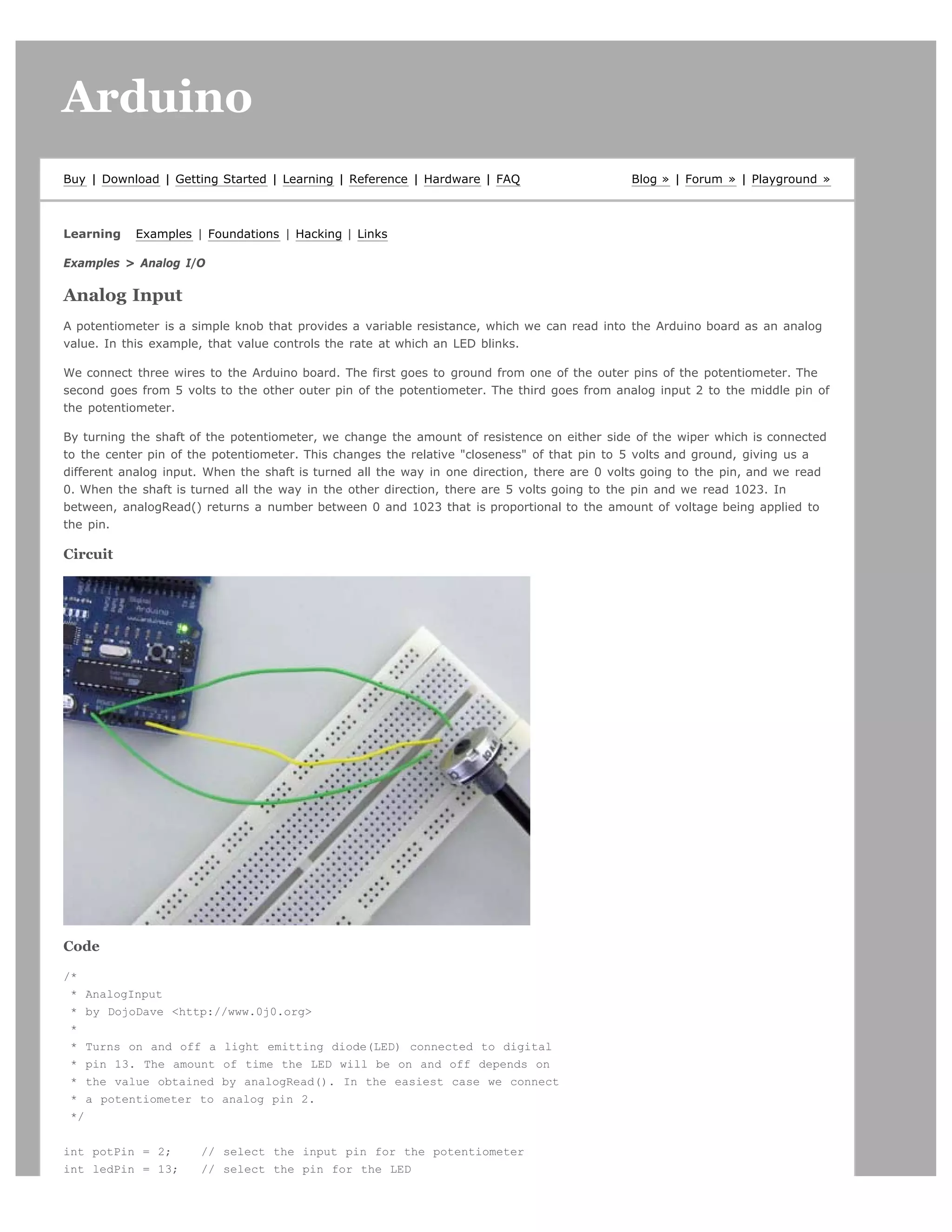 Arduino                                                                                                                       search




Buy | Download | Getting Started | Learning | Reference | Hardware | FAQ                     Blog » | Forum » | Playground »



Learning   Examples | Foundations | Hacking | Links

Examples > Analog I/O

Analog Input
A potentiometer is a simple knob that provides a variable resistance, which we can read into the Arduino board as an analog
value. In this example, that value controls the rate at which an LED blinks.

We connect three wires to the Arduino board. The first goes to ground from one of the outer pins of the potentiometer. The
second goes from 5 volts to the other outer pin of the potentiometer. The third goes from analog input 2 to the middle pin of
the potentiometer.

By turning the shaft of the potentiometer, we change the amount of resistence on either side of the wiper which is connected
to the center pin of the potentiometer. This changes the relative "closeness" of that pin to 5 volts and ground, giving us a
different analog input. When the shaft is turned all the way in one direction, there are 0 volts going to the pin, and we read
0. When the shaft is turned all the way in the other direction, there are 5 volts going to the pin and we read 1023. In
between, analogRead() returns a number between 0 and 1023 that is proportional to the amount of voltage being applied to
the pin.

Circuit




Code

/*
 * AnalogInput
 * by DojoDave <http://www.0j0.org>
 *
 * Turns on and off a light emitting diode(LED) connected to digital
 * pin 13. The amount of time the LED will be on and off depends on
 * the value obtained by analogRead(). In the easiest case we connect
 * a potentiometer to analog pin 2.
 */


int potPin = 2;       // select the input pin for the potentiometer
int ledPin = 13;      // select the pin for the LED
 