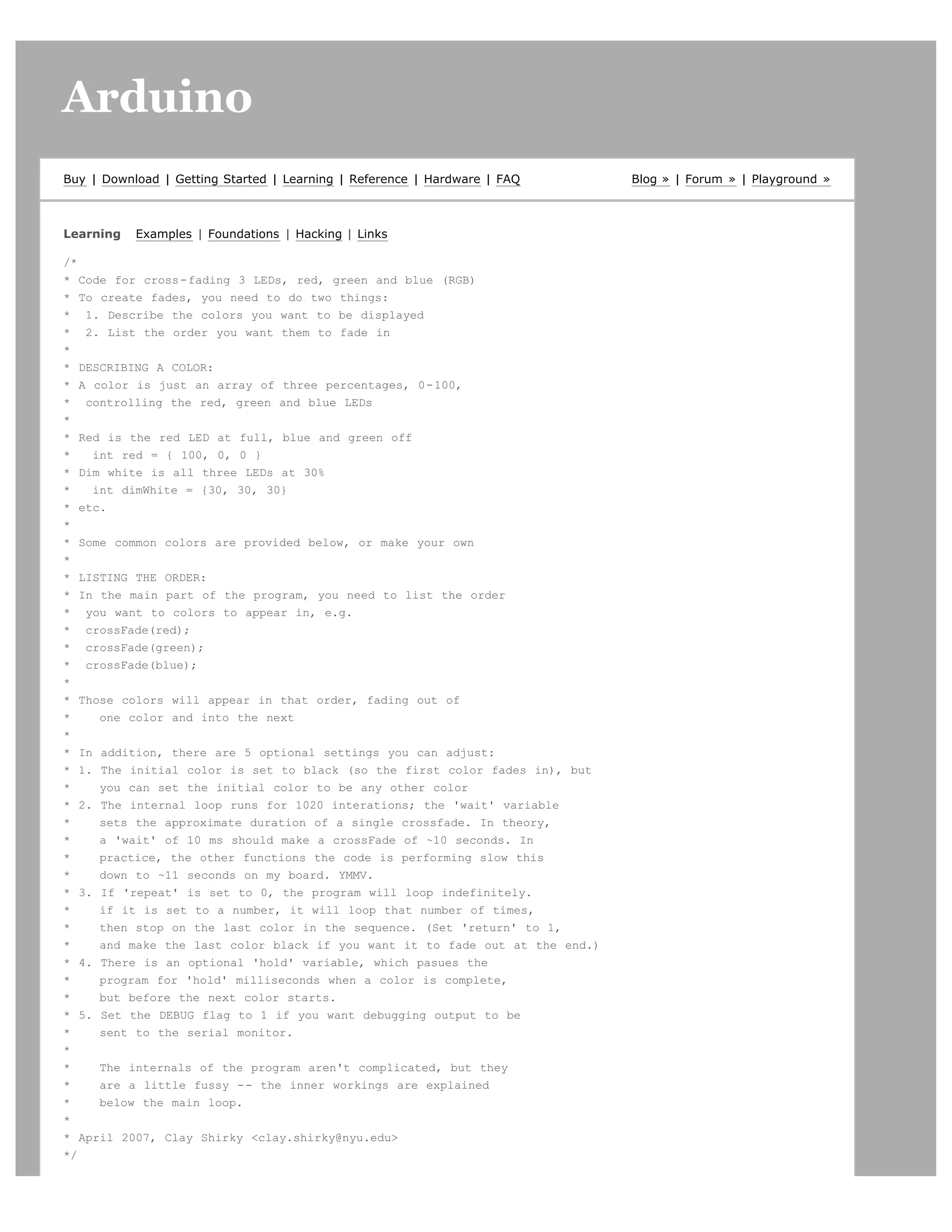 Arduino                                                                                                    search




Buy | Download | Getting Started | Learning | Reference | Hardware | FAQ     Blog » | Forum » | Playground »



Learning   Examples | Foundations | Hacking | Links

/*
* Code for cross-fading 3 LEDs, red, green and blue (RGB)
* To create fades, you need to do two things:
* 1. Describe the colors you want to be displayed
* 2. List the order you want them to fade in
*
* DESCRIBING A COLOR:
* A color is just an array of three percentages, 0-100,
* controlling the red, green and blue LEDs
*
* Red is the red LED at full, blue and green off
*   int red = { 100, 0, 0 }
* Dim white is all three LEDs at 30%
*   int dimWhite = {30, 30, 30}
* etc.
*
* Some common colors are provided below, or make your own
*
* LISTING THE ORDER:
* In the main part of the program, you need to list the order
* you want to colors to appear in, e.g.
* crossFade(red);
* crossFade(green);
* crossFade(blue);
*
* Those colors will appear in that order, fading out of
*    one color and into the next
*
* In addition, there are 5 optional settings you can adjust:
* 1. The initial color is set to black (so the first color fades in), but
*    you can set the initial color to be any other color
* 2. The internal loop runs for 1020 interations; the 'wait' variable
*    sets the approximate duration of a single crossfade. In theory,
*    a 'wait' of 10 ms should make a crossFade of ~10 seconds. In
*    practice, the other functions the code is performing slow this
*    down to ~11 seconds on my board. YMMV.
* 3. If 'repeat' is set to 0, the program will loop indefinitely.
*    if it is set to a number, it will loop that number of times,
*    then stop on the last color in the sequence. (Set 'return' to 1,
*    and make the last color black if you want it to fade out at the end.)
* 4. There is an optional 'hold' variable, which pasues the
*    program for 'hold' milliseconds when a color is complete,
*    but before the next color starts.
* 5. Set the DEBUG flag to 1 if you want debugging output to be
*    sent to the serial monitor.
*
*    The internals of the program aren't complicated, but they
*    are a little fussy -- the inner workings are explained
*    below the main loop.
*
* April 2007, Clay Shirky clay.shirky@nyu.edu
*/
 
