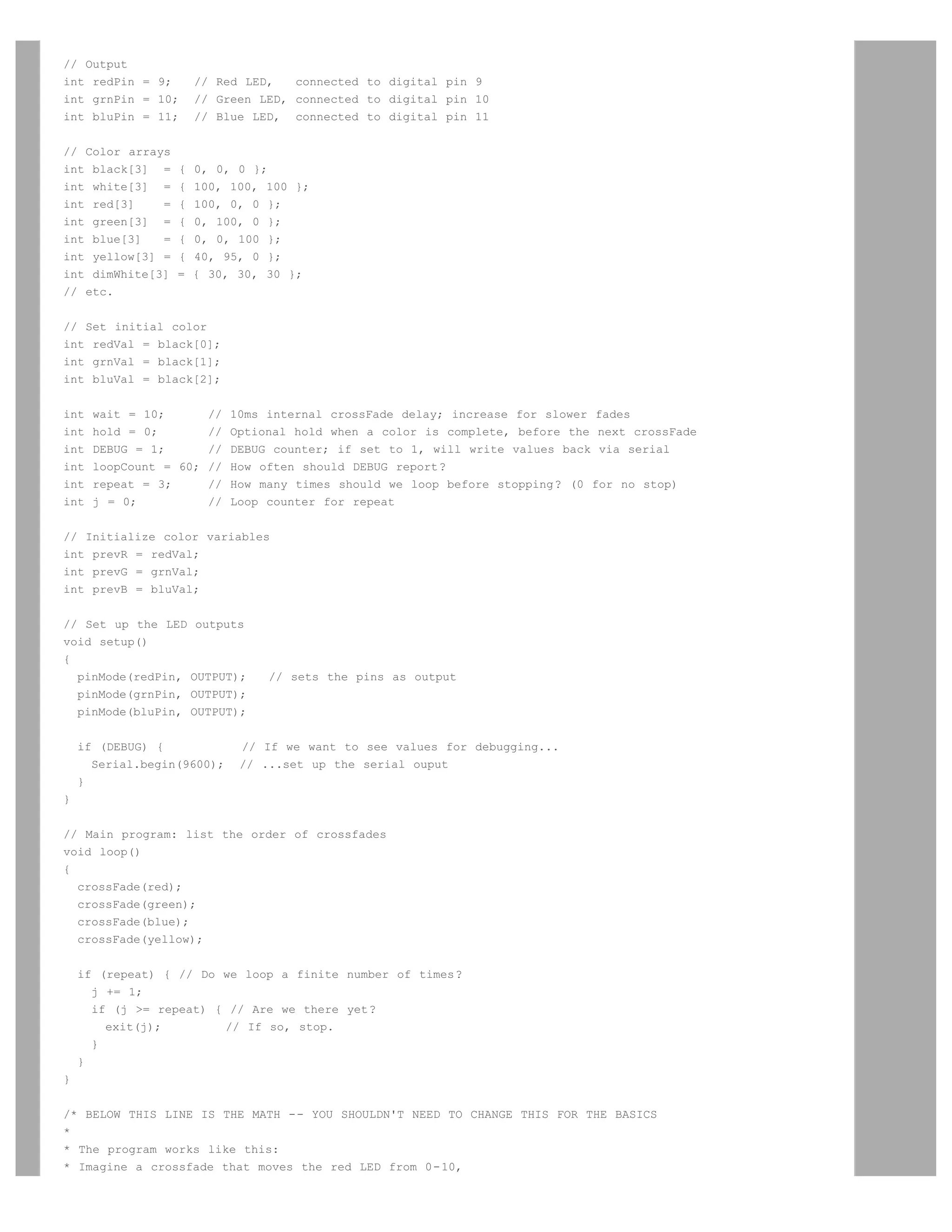 // Output
int redPin = 9;       // Red LED,   connected to digital pin 9
int grnPin = 10;      // Green LED, connected to digital pin 10
int bluPin = 11;      // Blue LED, connected to digital pin 11


// Color arrays
int black[3] =    {   0, 0, 0 };
int white[3] =    {   100, 100, 100 };
int red[3]    =   {   100, 0, 0 };
int green[3] =    {   0, 100, 0 };
int blue[3]   =   {   0, 0, 100 };
int yellow[3] =   {   40, 95, 0 };
int dimWhite[3]   =   { 30, 30, 30 };
// etc.


// Set initial color
int redVal = black[0];
int grnVal = black[1];
int bluVal = black[2];


int   wait = 10;      // 10ms internal crossFade delay; increase for slower fades
int   hold = 0;       // Optional hold when a color is complete, before the next crossFade
int   DEBUG = 1;      // DEBUG counter; if set to 1, will write values back via serial
int   loopCount = 60; // How often should DEBUG report?
int   repeat = 3;     // How many times should we loop before stopping? (0 for no stop)
int   j = 0;          // Loop counter for repeat


// Initialize color variables
int prevR = redVal;
int prevG = grnVal;
int prevB = bluVal;


// Set up the LED     outputs
void setup()
{
  pinMode(redPin,     OUTPUT);   // sets the pins as output
  pinMode(grnPin,     OUTPUT);
  pinMode(bluPin,     OUTPUT);


    if (DEBUG) {             // If we want to see values for debugging...
      Serial.begin(9600);    // ...set up the serial ouput
    }
}


// Main program: list the order of crossfades
void loop()
{
  crossFade(red);
  crossFade(green);
  crossFade(blue);
  crossFade(yellow);


    if (repeat) { // Do we loop a finite number of times?
      j += 1;
      if (j = repeat) { // Are we there yet?
        exit(j);        // If so, stop.
      }
    }
}


/* BELOW THIS LINE IS THE MATH -- YOU SHOULDN'T NEED TO CHANGE THIS FOR THE BASICS
*
* The program works like this:
* Imagine a crossfade that moves the red LED from 0-10,
 
