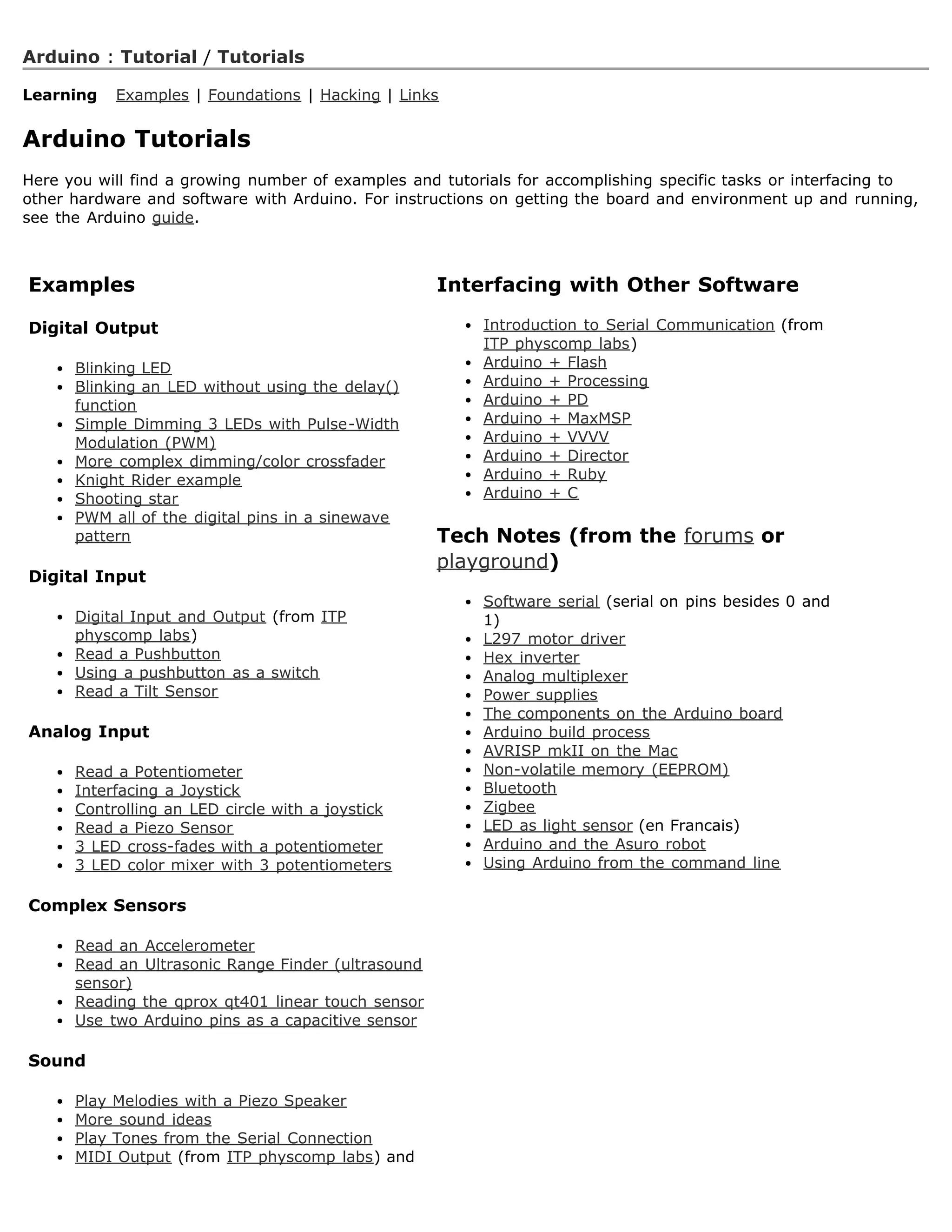 Arduino : Tutorial / Tutorials

Learning   Examples | Foundations | Hacking | Links


Arduino Tutorials
Here you will find a growing number of examples and tutorials for accomplishing specific tasks or interfacing to
other hardware and software with Arduino. For instructions on getting the board and environment up and running,
see the Arduino guide.



Examples                                              Interfacing with Other Software

Digital Output                                            Introduction to Serial Communication (from
                                                          ITP physcomp labs)
      Blinking LED                                        Arduino + Flash
      Blinking an LED without using the delay()           Arduino + Processing
      function                                            Arduino + PD
      Simple Dimming 3 LEDs with Pulse-Width              Arduino + MaxMSP
      Modulation (PWM)                                    Arduino + VVVV
      More complex dimming/color crossfader               Arduino + Director
      Knight Rider example                                Arduino + Ruby
      Shooting star                                       Arduino + C
      PWM all of the digital pins in a sinewave
      pattern                                         Tech Notes (from the forums or
                                                      playground)
Digital Input
                                                          Software serial (serial on pins besides 0 and
      Digital Input and Output (from ITP                  1)
      physcomp labs)                                      L297 motor driver
      Read a Pushbutton                                   Hex inverter
      Using a pushbutton as a switch                      Analog multiplexer
      Read a Tilt Sensor                                  Power supplies
                                                          The components on the Arduino board
Analog Input                                              Arduino build process
                                                          AVRISP mkII on the Mac
      Read a Potentiometer                                Non-volatile memory (EEPROM)
      Interfacing a Joystick                              Bluetooth
      Controlling an LED circle with a joystick           Zigbee
      Read a Piezo Sensor                                 LED as light sensor (en Francais)
      3 LED cross-fades with a potentiometer              Arduino and the Asuro robot
      3 LED color mixer with 3 potentiometers             Using Arduino from the command line

Complex Sensors

      Read an   Accelerometer
      Read an   Ultrasonic Range Finder (ultrasound
      sensor)
      Reading   the qprox qt401 linear touch sensor
      Use two   Arduino pins as a capacitive sensor

Sound

      Play Melodies with a Piezo Speaker
      More sound ideas
      Play Tones from the Serial Connection
      MIDI Output (from ITP physcomp labs) and
 