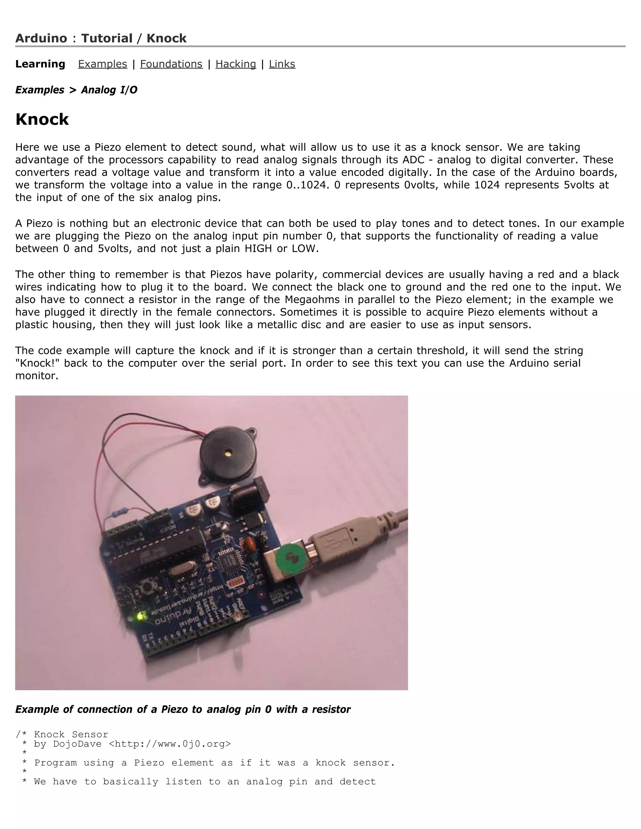 Arduino : Tutorial / Knock

Learning    Examples | Foundations | Hacking | Links

Examples  Analog I/O


Knock
Here we use a Piezo element to detect sound, what will allow us to use it as a knock sensor. We are taking
advantage of the processors capability to read analog signals through its ADC - analog to digital converter. These
converters read a voltage value and transform it into a value encoded digitally. In the case of the Arduino boards,
we transform the voltage into a value in the range 0..1024. 0 represents 0volts, while 1024 represents 5volts at
the input of one of the six analog pins.

A Piezo is nothing but an electronic device that can both be used to play tones and to detect tones. In our example
we are plugging the Piezo on the analog input pin number 0, that supports the functionality of reading a value
between 0 and 5volts, and not just a plain HIGH or LOW.

The other thing to remember is that Piezos have polarity, commercial devices are usually having a red and a black
wires indicating how to plug it to the board. We connect the black one to ground and the red one to the input. We
also have to connect a resistor in the range of the Megaohms in parallel to the Piezo element; in the example we
have plugged it directly in the female connectors. Sometimes it is possible to acquire Piezo elements without a
plastic housing, then they will just look like a metallic disc and are easier to use as input sensors.

The code example will capture the knock and if it is stronger than a certain threshold, it will send the string
Knock! back to the computer over the serial port. In order to see this text you can use the Arduino serial
monitor.




Example of connection of a Piezo to analog pin 0 with a resistor

/*   Knock Sensor
 *   by DojoDave http://www.0j0.org
 *
 *   Program using a Piezo element as if it was a knock sensor.
 *
 *   We have to basically listen to an analog pin and detect
 