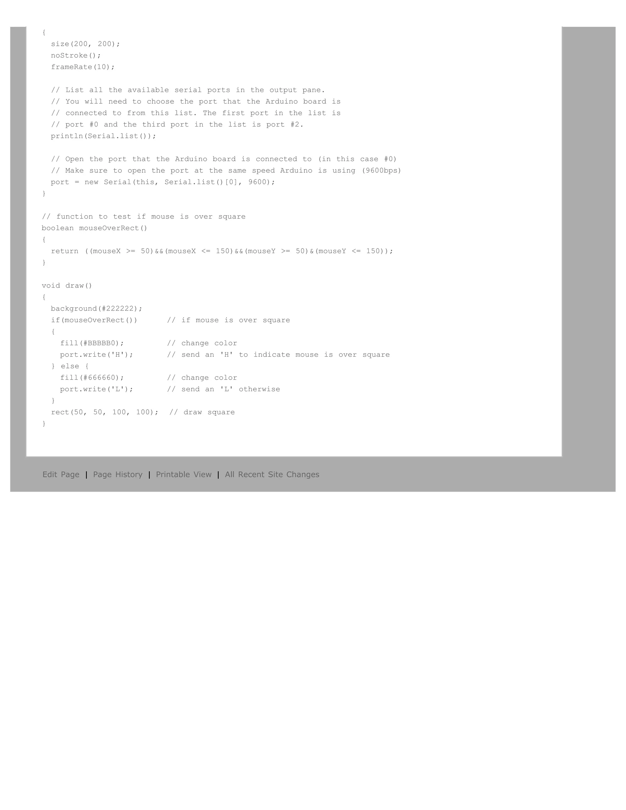 {
    size(200, 200);
    noStroke();
    frameRate(10);


    // List all the available serial ports in the output pane.
    // You will need to choose the port that the Arduino board is
    // connected to from this list. The first port in the list is
    // port #0 and the third port in the list is port #2.
    println(Serial.list());


    // Open the port that the Arduino board is connected to (in this case #0)
    // Make sure to open the port at the same speed Arduino is using (9600bps)
    port = new Serial(this, Serial.list()[0], 9600);
}


// function to test if mouse is over square
boolean mouseOverRect()
{
  return ((mouseX >= 50)&&(mouseX <= 150)&&(mouseY >= 50)&(mouseY <= 150));
}


void draw()
{
  background(#222222);
  if(mouseOverRect())         // if mouse is over square
  {
    fill(#BBBBB0);            // change color
    port.write('H');          // send an 'H' to indicate mouse is over square
  } else {
    fill(#666660);            // change color
    port.write('L');          // send an 'L' otherwise
  }
  rect(50, 50, 100, 100);     // draw square
}




Edit Page | Page History | Printable View | All Recent Site Changes
 