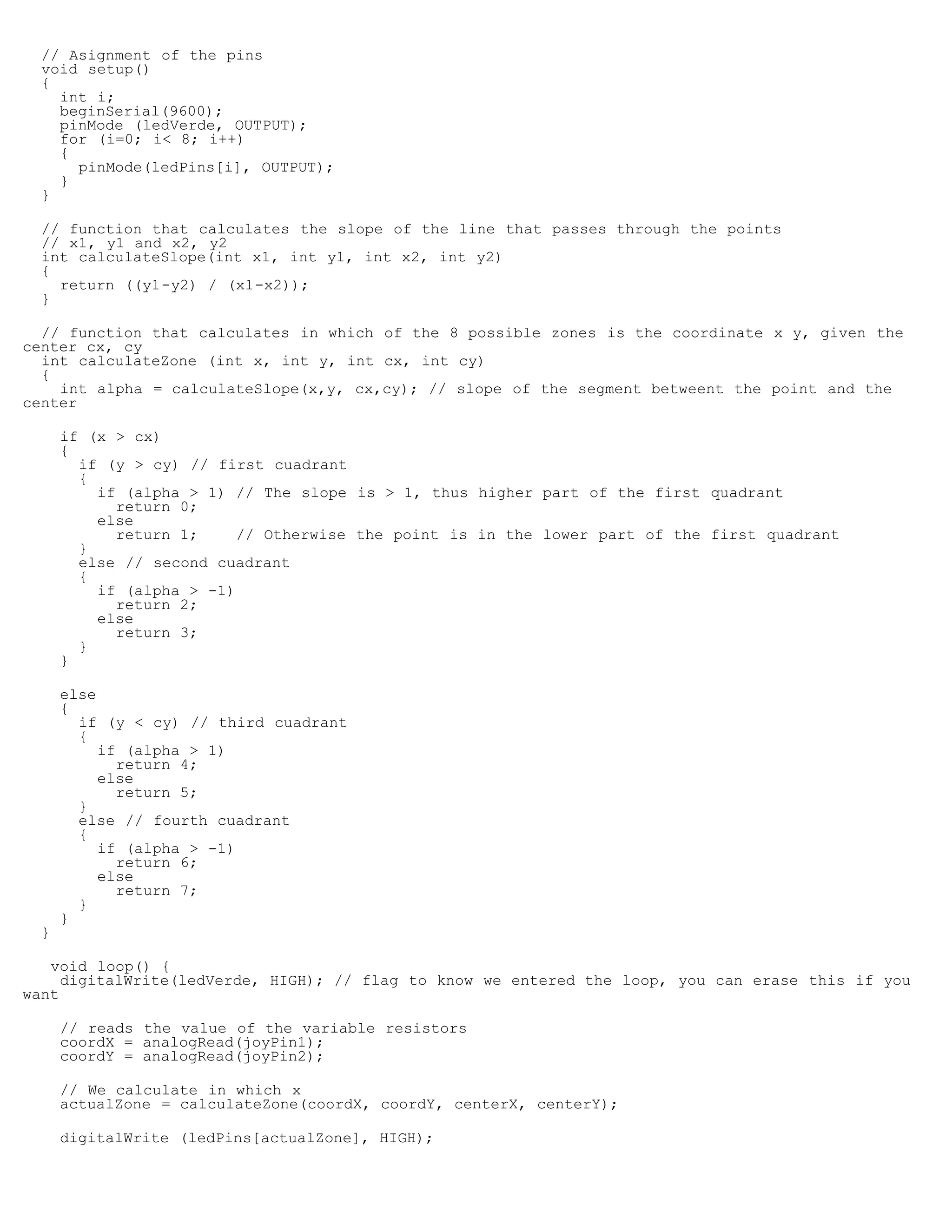 // Asignment of the pins
  void setup()
  {
    int i;
    beginSerial(9600);
    pinMode (ledVerde, OUTPUT);
    for (i=0; i 8; i++)
    {
      pinMode(ledPins[i], OUTPUT);
    }
  }

  // function that calculates the slope of the line that passes through the points
  // x1, y1 and x2, y2
  int calculateSlope(int x1, int y1, int x2, int y2)
  {
    return ((y1-y2) / (x1-x2));
  }

  // function that calculates in which of the 8 possible zones is the coordinate x y, given the
center cx, cy
  int calculateZone (int x, int y, int cx, int cy)
  {
    int alpha = calculateSlope(x,y, cx,cy); // slope of the segment betweent the point and the
center

      if (x  cx)
      {
        if (y  cy) // first cuadrant
        {
          if (alpha  1) // The slope is  1, thus higher part of the first quadrant
            return 0;
          else
            return 1;     // Otherwise the point is in the lower part of the first quadrant
        }
        else // second cuadrant
        {
          if (alpha  -1)
            return 2;
          else
            return 3;
        }
      }

      else
      {
        if (y  cy) // third cuadrant
        {
           if (alpha  1)
             return 4;
           else
             return 5;
        }
        else // fourth cuadrant
        {
           if (alpha  -1)
             return 6;
           else
             return 7;
        }
      }
  }

   void loop() {
     digitalWrite(ledVerde, HIGH); // flag to know we entered the loop, you can erase this if you
want

      // reads the value of the variable resistors
      coordX = analogRead(joyPin1);
      coordY = analogRead(joyPin2);

      // We calculate in which x
      actualZone = calculateZone(coordX, coordY, centerX, centerY);

      digitalWrite (ledPins[actualZone], HIGH);
 