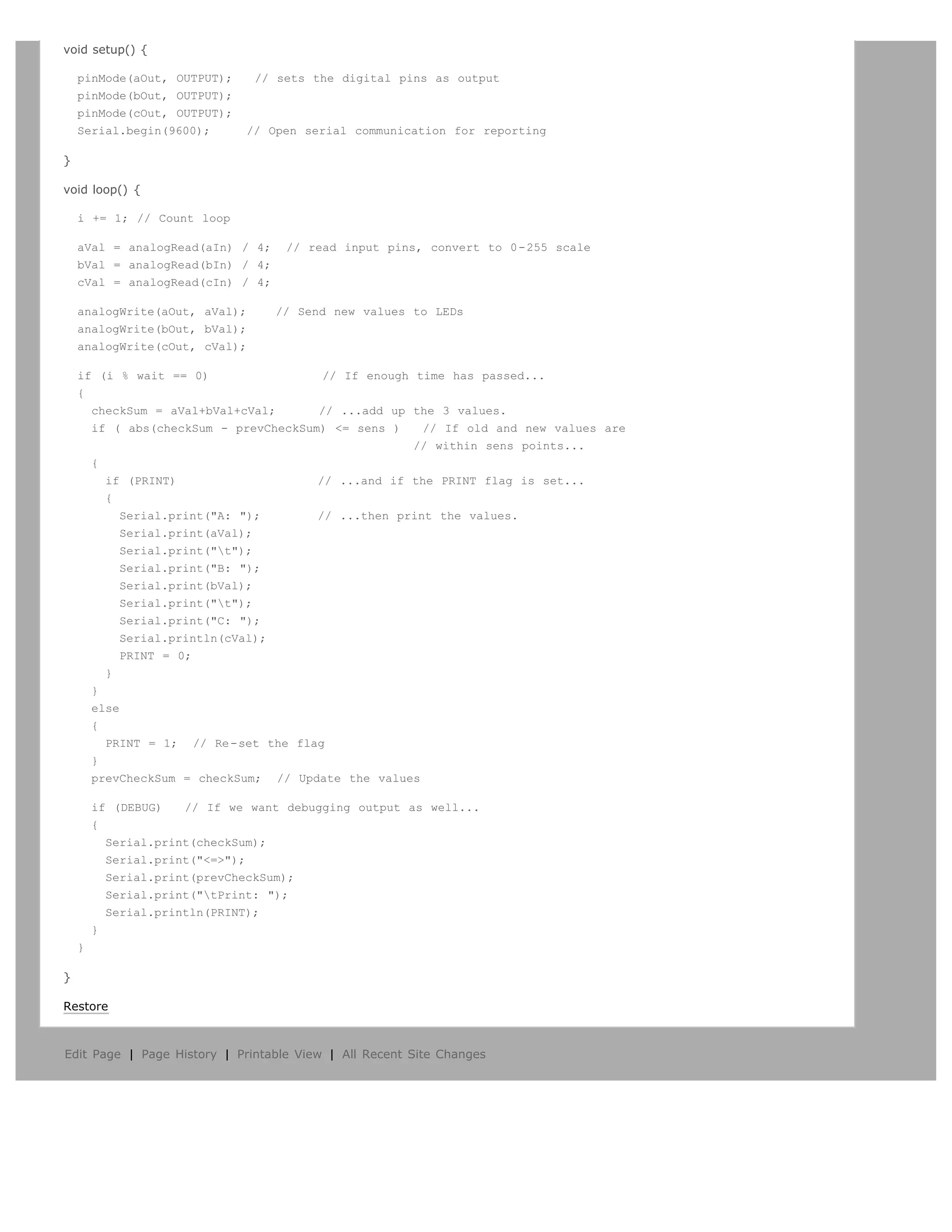 void setup() {

    pinMode(aOut, OUTPUT);     // sets the digital pins as output
    pinMode(bOut, OUTPUT);
    pinMode(cOut, OUTPUT);
    Serial.begin(9600);      // Open serial communication for reporting

}

void loop() {

    i += 1; // Count loop

    aVal = analogRead(aIn) / 4;    // read input pins, convert to 0-255 scale
    bVal = analogRead(bIn) / 4;
    cVal = analogRead(cIn) / 4;

    analogWrite(aOut, aVal);      // Send new values to LEDs
    analogWrite(bOut, bVal);
    analogWrite(cOut, cVal);

    if (i % wait == 0)                 // If enough time has passed...
    {
      checkSum = aVal+bVal+cVal;      // ...add up the 3 values.
      if ( abs(checkSum - prevCheckSum) = sens )    // If old and new values are
                                                    // within sens points...
      {
        if (PRINT)                    // ...and if the PRINT flag is set...
        {
           Serial.print(A: );       // ...then print the values.
           Serial.print(aVal);
           Serial.print(t);
           Serial.print(B: );
           Serial.print(bVal);
           Serial.print(t);
           Serial.print(C: );
           Serial.println(cVal);
           PRINT = 0;
        }
      }
      else
      {
        PRINT = 1; // Re-set the flag
      }
      prevCheckSum = checkSum; // Update the values

        if (DEBUG)   // If we want debugging output as well...
        {
          Serial.print(checkSum);
          Serial.print(=);
          Serial.print(prevCheckSum);
          Serial.print(tPrint: );
          Serial.println(PRINT);
        }
    }

}

Restore



Edit Page | Page History | Printable View | All Recent Site Changes
 