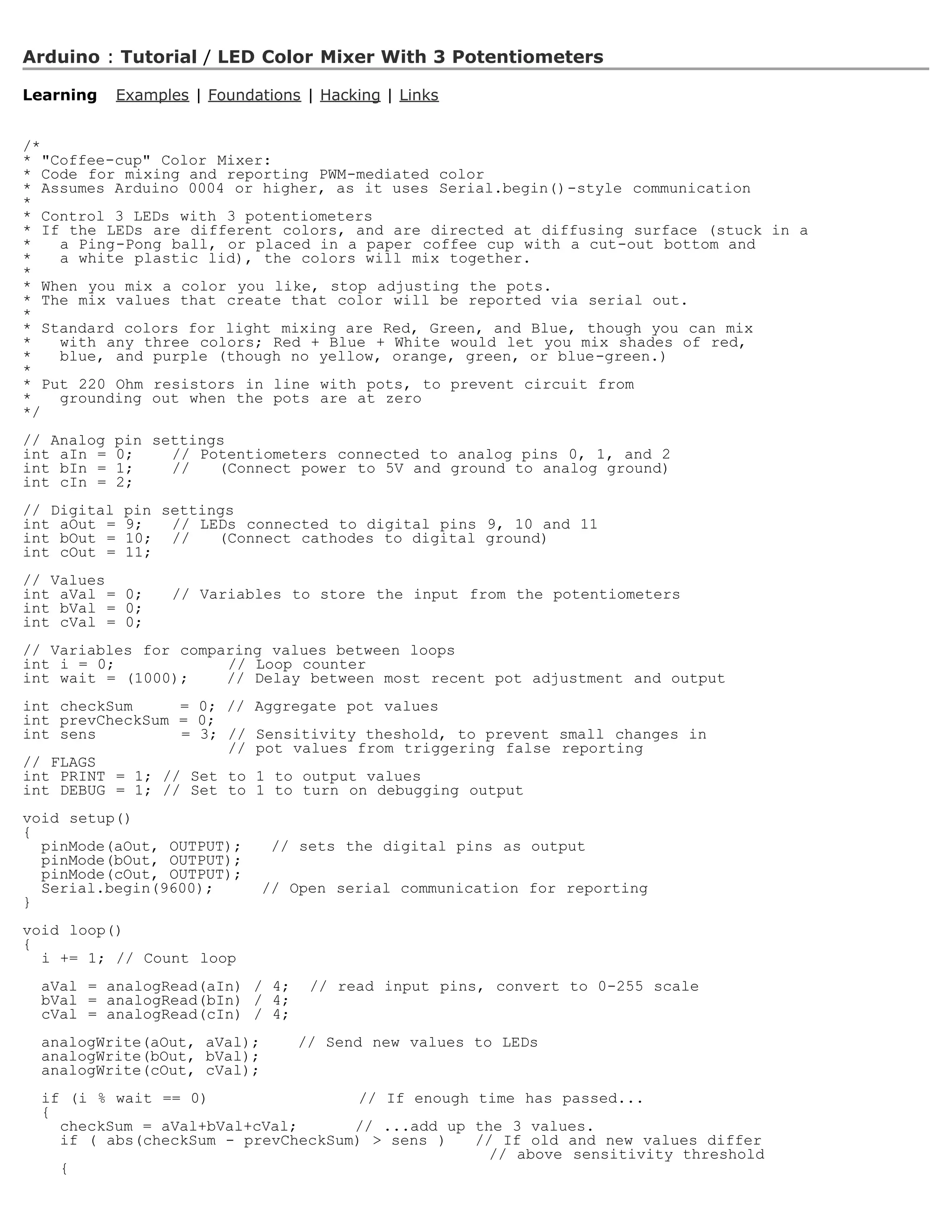 Arduino : Tutorial / LED Color Mixer With 3 Potentiometers

Learning     Examples | Foundations | Hacking | Links


/*
* Coffee-cup Color Mixer:
* Code for mixing and reporting PWM-mediated color
* Assumes Arduino 0004 or higher, as it uses Serial.begin()-style communication
*
* Control 3 LEDs with 3 potentiometers
* If the LEDs are different colors, and are directed at diffusing surface (stuck in a
*   a Ping-Pong ball, or placed in a paper coffee cup with a cut-out bottom and
*   a white plastic lid), the colors will mix together.
*
* When you mix a color you like, stop adjusting the pots.
* The mix values that create that color will be reported via serial out.
*
* Standard colors for light mixing are Red, Green, and Blue, though you can mix
*   with any three colors; Red + Blue + White would let you mix shades of red,
*   blue, and purple (though no yellow, orange, green, or blue-green.)
*
* Put 220 Ohm resistors in line with pots, to prevent circuit from
*   grounding out when the pots are at zero
*/
// Analog   pin settings
int aIn =   0;    // Potentiometers connected to analog pins 0, 1, and 2
int bIn =   1;    //   (Connect power to 5V and ground to analog ground)
int cIn =   2;
// Digital    pin settings
int aOut =    9;   // LEDs connected to digital pins 9, 10 and 11
int bOut =    10; //    (Connect cathodes to digital ground)
int cOut =    11;
// Values
int aVal = 0;      // Variables to store the input from the potentiometers
int bVal = 0;
int cVal = 0;
// Variables for comparing values between loops
int i = 0;            // Loop counter
int wait = (1000);    // Delay between most recent pot adjustment and output
int checkSum     = 0; //      Aggregate pot values
int prevCheckSum = 0;
int sens         = 3; //      Sensitivity theshold, to prevent small changes in
                      //      pot values from triggering false reporting
// FLAGS
int PRINT = 1; // Set to      1 to output values
int DEBUG = 1; // Set to      1 to turn on debugging output
void setup()
{
  pinMode(aOut, OUTPUT);        // sets the digital pins as output
  pinMode(bOut, OUTPUT);
  pinMode(cOut, OUTPUT);
  Serial.begin(9600);          // Open serial communication for reporting
}
void loop()
{
  i += 1; // Count loop
  aVal = analogRead(aIn) / 4;        // read input pins, convert to 0-255 scale
  bVal = analogRead(bIn) / 4;
  cVal = analogRead(cIn) / 4;
  analogWrite(aOut, aVal);         // Send new values to LEDs
  analogWrite(bOut, bVal);
  analogWrite(cOut, cVal);
  if (i % wait == 0)                 // If enough time has passed...
  {
    checkSum = aVal+bVal+cVal;      // ...add up the 3 values.
    if ( abs(checkSum - prevCheckSum)  sens )    // If old and new values differ
                                                    // above sensitivity threshold
    {
 