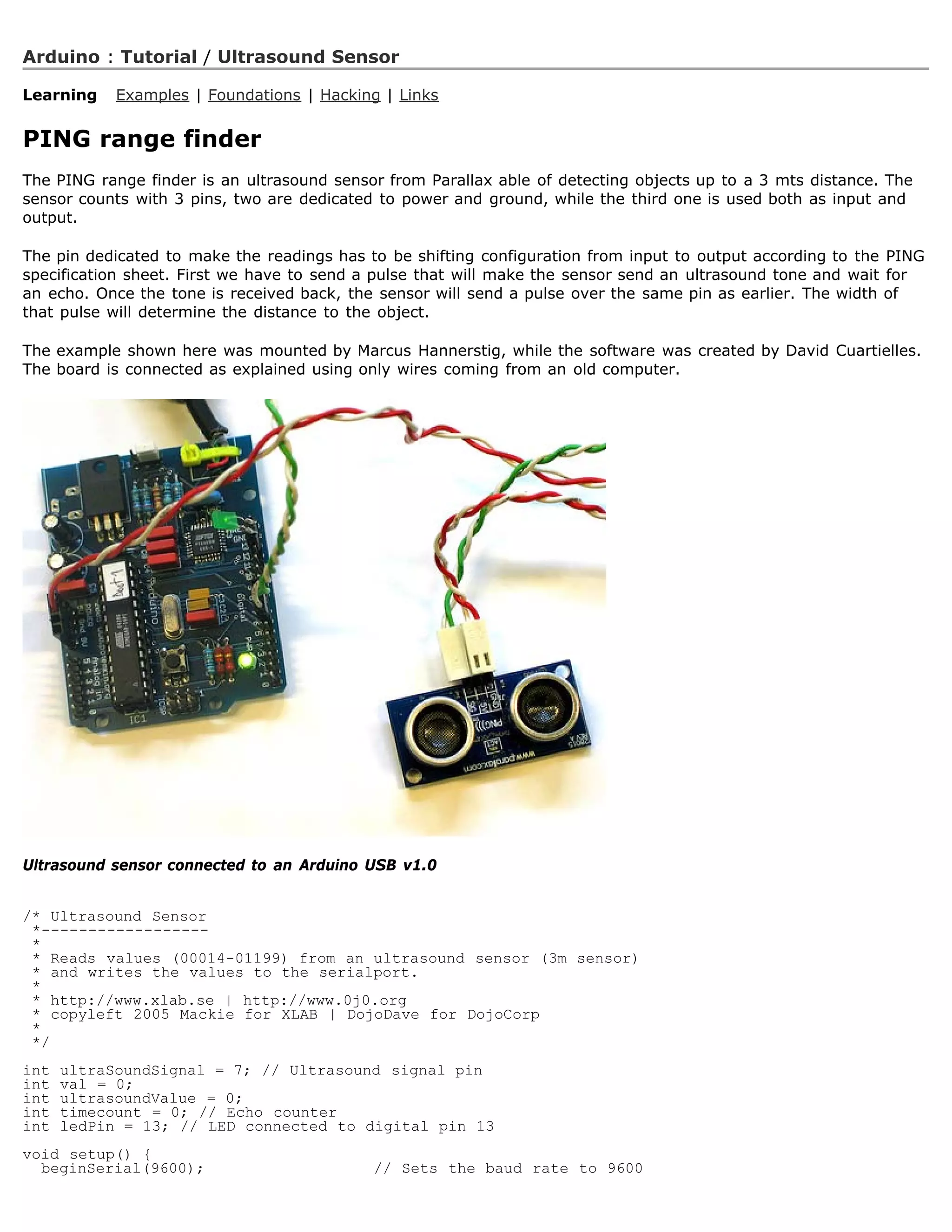 Arduino : Tutorial / Ultrasound Sensor

Learning    Examples | Foundations | Hacking | Links


PING range finder
The PING range finder is an ultrasound sensor from Parallax able of detecting objects up to a 3 mts distance. The
sensor counts with 3 pins, two are dedicated to power and ground, while the third one is used both as input and
output.

The pin dedicated to make the readings has to be shifting configuration from input to output according to the PING
specification sheet. First we have to send a pulse that will make the sensor send an ultrasound tone and wait for
an echo. Once the tone is received back, the sensor will send a pulse over the same pin as earlier. The width of
that pulse will determine the distance to the object.

The example shown here was mounted by Marcus Hannerstig, while the software was created by David Cuartielles.
The board is connected as explained using only wires coming from an old computer.




Ultrasound sensor connected to an Arduino USB v1.0


/* Ultrasound Sensor
 *------------------
 *
 * Reads values (00014-01199) from an ultrasound sensor (3m sensor)
 * and writes the values to the serialport.
 *
 * http://www.xlab.se | http://www.0j0.org
 * copyleft 2005 Mackie for XLAB | DojoDave for DojoCorp
 *
 */
int   ultraSoundSignal = 7; // Ultrasound signal pin
int   val = 0;
int   ultrasoundValue = 0;
int   timecount = 0; // Echo counter
int   ledPin = 13; // LED connected to digital pin 13
void setup() {
  beginSerial(9600);                        // Sets the baud rate to 9600
 