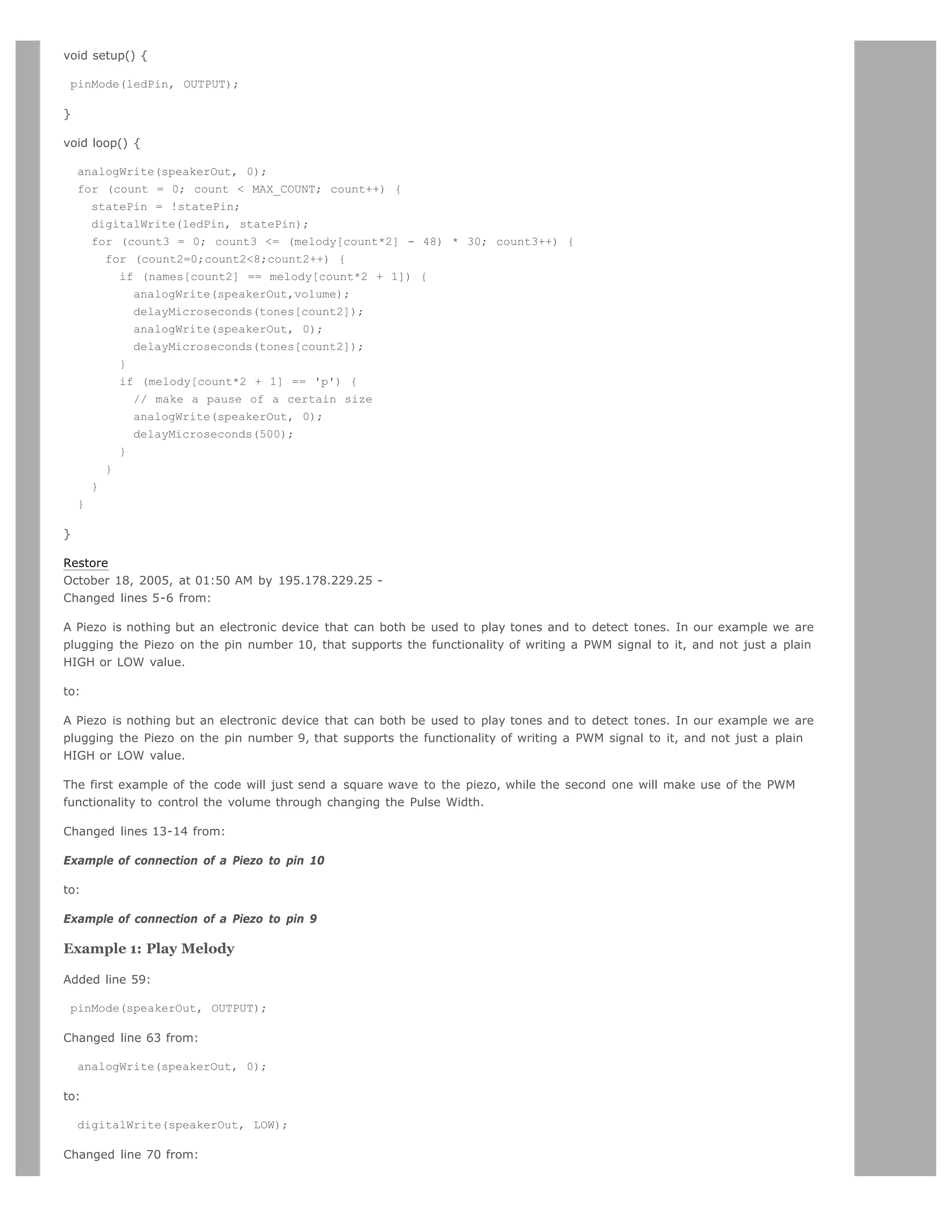 void setup() {

 pinMode(ledPin, OUTPUT);

}

void loop() {

    analogWrite(speakerOut, 0);
    for (count = 0; count  MAX_COUNT; count++) {
      statePin = !statePin;
      digitalWrite(ledPin, statePin);
      for (count3 = 0; count3 = (melody[count*2] - 48) * 30; count3++) {
        for (count2=0;count28;count2++) {
          if (names[count2] == melody[count*2 + 1]) {
            analogWrite(speakerOut,volume);
            delayMicroseconds(tones[count2]);
            analogWrite(speakerOut, 0);
            delayMicroseconds(tones[count2]);
          }
          if (melody[count*2 + 1] == 'p') {
            // make a pause of a certain size
            analogWrite(speakerOut, 0);
            delayMicroseconds(500);
          }
        }
      }
    }

}

Restore
October 18, 2005, at 01:50 AM by 195.178.229.25 -
Changed lines 5-6 from:

A Piezo is nothing but an electronic device that can both be used to play tones and to detect tones. In our example we are
plugging the Piezo on the pin number 10, that supports the functionality of writing a PWM signal to it, and not just a plain
HIGH or LOW value.

to:

A Piezo is nothing but an electronic device that can both be used to play tones and to detect tones. In our example we are
plugging the Piezo on the pin number 9, that supports the functionality of writing a PWM signal to it, and not just a plain
HIGH or LOW value.

The first example of the code will just send a square wave to the piezo, while the second one will make use of the PWM
functionality to control the volume through changing the Pulse Width.

Changed lines 13-14 from:

Example of connection of a Piezo to pin 10

to:

Example of connection of a Piezo to pin 9

Example 1: Play Melody

Added line 59:

 pinMode(speakerOut, OUTPUT);

Changed line 63 from:

    analogWrite(speakerOut, 0);

to:

    digitalWrite(speakerOut, LOW);

Changed line 70 from:
 