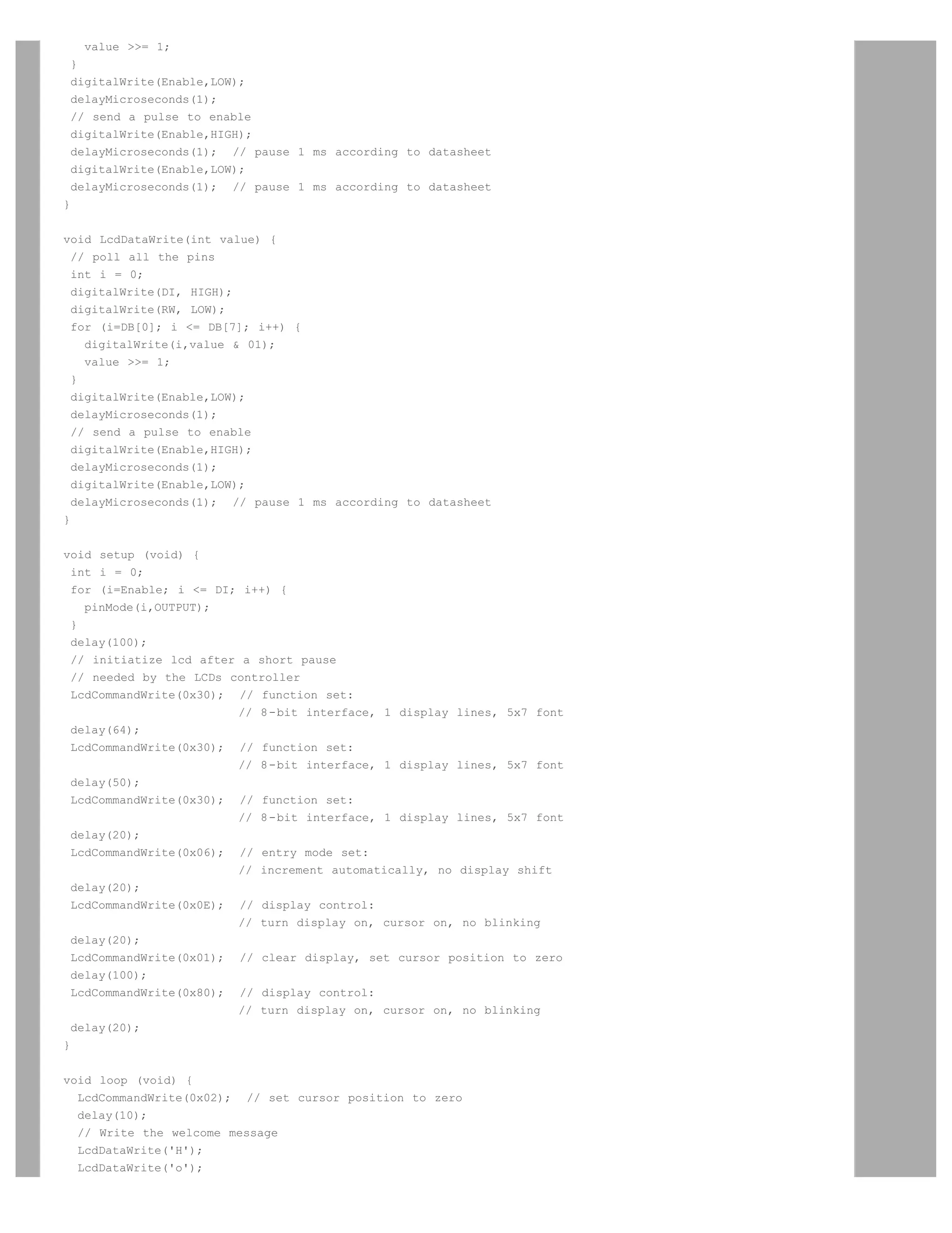 value = 1;
 }
 digitalWrite(Enable,LOW);
 delayMicroseconds(1);
 // send a pulse to enable
 digitalWrite(Enable,HIGH);
 delayMicroseconds(1); // pause 1 ms according to datasheet
 digitalWrite(Enable,LOW);
 delayMicroseconds(1); // pause 1 ms according to datasheet
}


void LcdDataWrite(int value) {
  // poll all the pins
  int i = 0;
  digitalWrite(DI, HIGH);
  digitalWrite(RW, LOW);
  for (i=DB[0]; i = DB[7]; i++) {
    digitalWrite(i,value  01);
    value = 1;
  }
  digitalWrite(Enable,LOW);
  delayMicroseconds(1);
  // send a pulse to enable
  digitalWrite(Enable,HIGH);
  delayMicroseconds(1);
  digitalWrite(Enable,LOW);
  delayMicroseconds(1); // pause 1 ms according to datasheet
}


void setup (void) {
  int i = 0;
  for (i=Enable; i = DI; i++) {
    pinMode(i,OUTPUT);
  }
  delay(100);
  // initiatize lcd after a short pause
  // needed by the LCDs controller
  LcdCommandWrite(0x30); // function set:
                         // 8-bit interface, 1 display lines, 5x7 font
  delay(64);
  LcdCommandWrite(0x30); // function set:
                         // 8-bit interface, 1 display lines, 5x7 font
  delay(50);
  LcdCommandWrite(0x30); // function set:
                         // 8-bit interface, 1 display lines, 5x7 font
  delay(20);
  LcdCommandWrite(0x06); // entry mode set:
                         // increment automatically, no display shift
  delay(20);
  LcdCommandWrite(0x0E); // display control:
                         // turn display on, cursor on, no blinking
  delay(20);
  LcdCommandWrite(0x01); // clear display, set cursor position to zero
  delay(100);
  LcdCommandWrite(0x80); // display control:
                         // turn display on, cursor on, no blinking
  delay(20);
}


void loop (void) {
  LcdCommandWrite(0x02); // set cursor position to zero
  delay(10);
  // Write the welcome message
  LcdDataWrite('H');
  LcdDataWrite('o');
 
