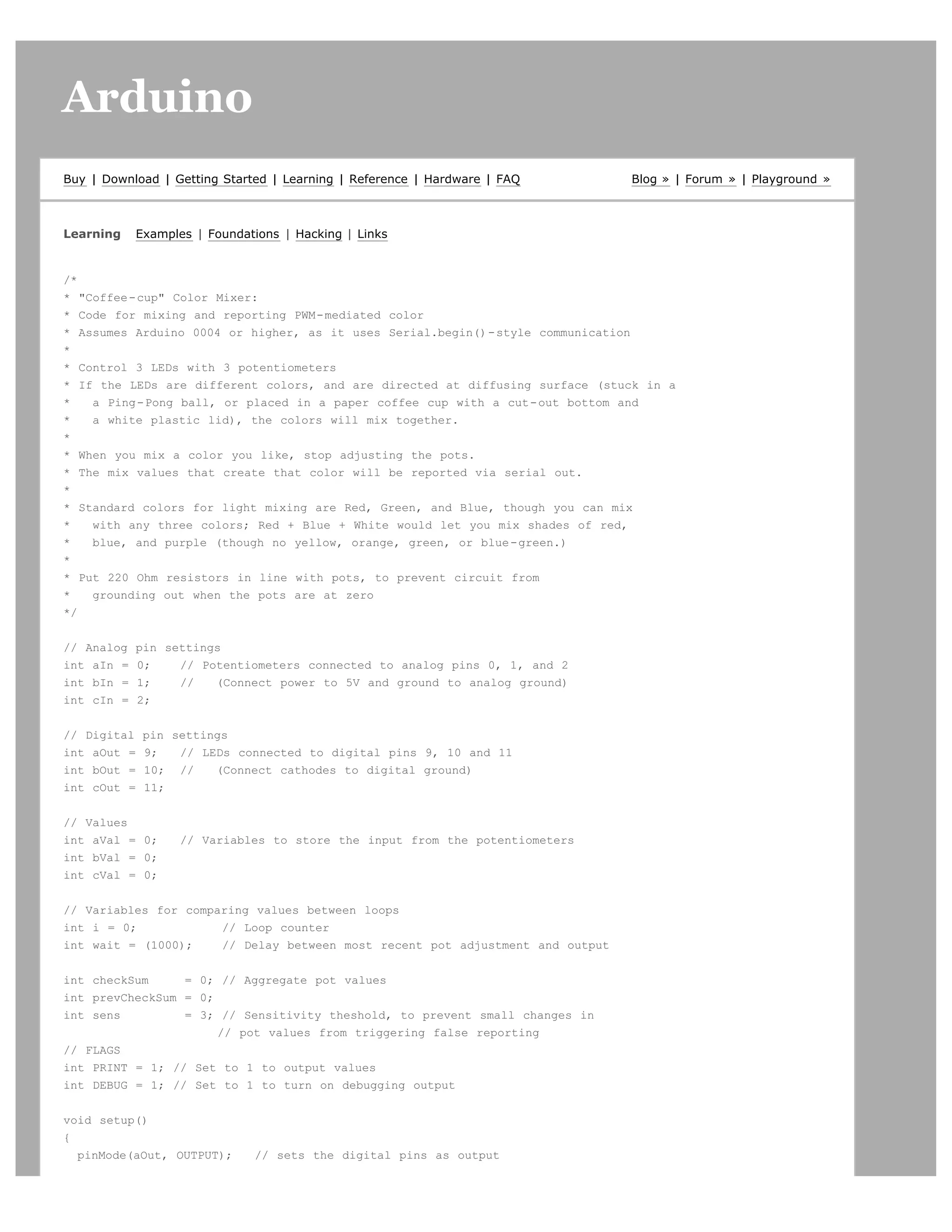 Arduino                                                                                                      search




Buy | Download | Getting Started | Learning | Reference | Hardware | FAQ       Blog » | Forum » | Playground »



Learning    Examples | Foundations | Hacking | Links


/*
* "Coffee-cup" Color Mixer:
* Code for mixing and reporting PWM-mediated color
* Assumes Arduino 0004 or higher, as it uses Serial.begin()-style communication
*
* Control 3 LEDs with 3 potentiometers
* If the LEDs are different colors, and are directed at diffusing surface (stuck in a
*   a Ping-Pong ball, or placed in a paper coffee cup with a cut-out bottom and
*   a white plastic lid), the colors will mix together.
*
* When you mix a color you like, stop adjusting the pots.
* The mix values that create that color will be reported via serial out.
*
* Standard colors for light mixing are Red, Green, and Blue, though you can mix
*   with any three colors; Red + Blue + White would let you mix shades of red,
*   blue, and purple (though no yellow, orange, green, or blue-green.)
*
* Put 220 Ohm resistors in line with pots, to prevent circuit from
*   grounding out when the pots are at zero
*/


// Analog   pin settings
int aIn =   0;    // Potentiometers connected to analog pins 0, 1, and 2
int bIn =   1;    //   (Connect power to 5V and ground to analog ground)
int cIn =   2;


// Digital   pin settings
int aOut =   9;   // LEDs connected to digital pins 9, 10 and 11
int bOut =   10; //    (Connect cathodes to digital ground)
int cOut =   11;


// Values
int aVal = 0;      // Variables to store the input from the potentiometers
int bVal = 0;
int cVal = 0;


// Variables for comparing values between loops
int i = 0;            // Loop counter
int wait = (1000);    // Delay between most recent pot adjustment and output


int checkSum     = 0; // Aggregate pot values
int prevCheckSum = 0;
int sens         = 3; // Sensitivity theshold, to prevent small changes in
                      // pot values from triggering false reporting
// FLAGS
int PRINT = 1; // Set to 1 to output values
int DEBUG = 1; // Set to 1 to turn on debugging output


void setup()
{
  pinMode(aOut, OUTPUT);      // sets the digital pins as output
 